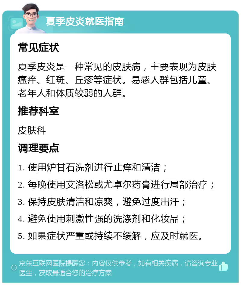 夏季皮炎就医指南 常见症状 夏季皮炎是一种常见的皮肤病，主要表现为皮肤瘙痒、红斑、丘疹等症状。易感人群包括儿童、老年人和体质较弱的人群。 推荐科室 皮肤科 调理要点 1. 使用炉甘石洗剂进行止痒和清洁； 2. 每晚使用艾洛松或尤卓尔药膏进行局部治疗； 3. 保持皮肤清洁和凉爽，避免过度出汗； 4. 避免使用刺激性强的洗涤剂和化妆品； 5. 如果症状严重或持续不缓解，应及时就医。