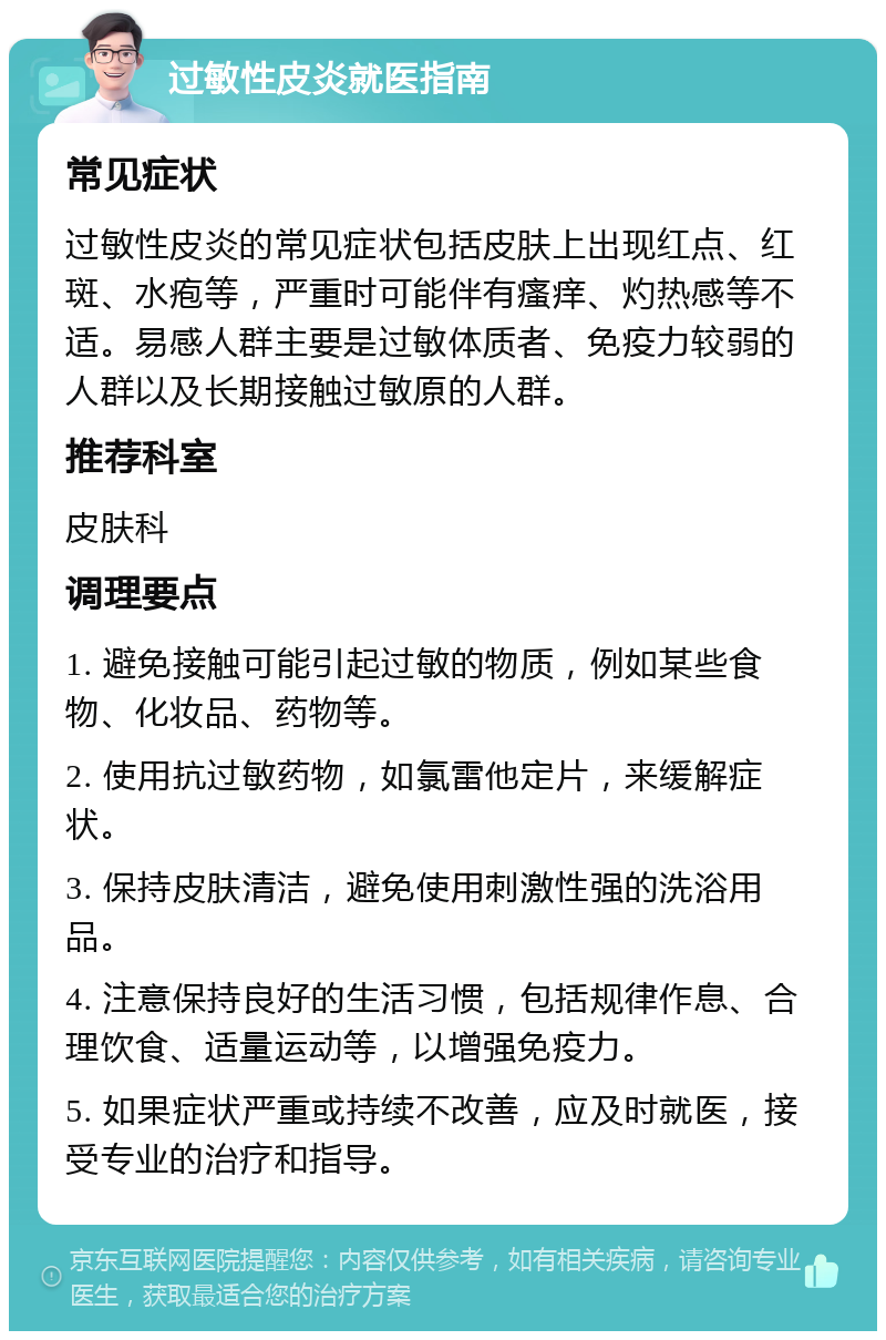 过敏性皮炎就医指南 常见症状 过敏性皮炎的常见症状包括皮肤上出现红点、红斑、水疱等，严重时可能伴有瘙痒、灼热感等不适。易感人群主要是过敏体质者、免疫力较弱的人群以及长期接触过敏原的人群。 推荐科室 皮肤科 调理要点 1. 避免接触可能引起过敏的物质，例如某些食物、化妆品、药物等。 2. 使用抗过敏药物，如氯雷他定片，来缓解症状。 3. 保持皮肤清洁，避免使用刺激性强的洗浴用品。 4. 注意保持良好的生活习惯，包括规律作息、合理饮食、适量运动等，以增强免疫力。 5. 如果症状严重或持续不改善，应及时就医，接受专业的治疗和指导。