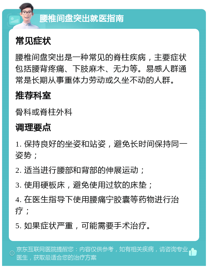 腰椎间盘突出就医指南 常见症状 腰椎间盘突出是一种常见的脊柱疾病，主要症状包括腰背疼痛、下肢麻木、无力等。易感人群通常是长期从事重体力劳动或久坐不动的人群。 推荐科室 骨科或脊柱外科 调理要点 1. 保持良好的坐姿和站姿，避免长时间保持同一姿势； 2. 适当进行腰部和背部的伸展运动； 3. 使用硬板床，避免使用过软的床垫； 4. 在医生指导下使用腰痛宁胶囊等药物进行治疗； 5. 如果症状严重，可能需要手术治疗。