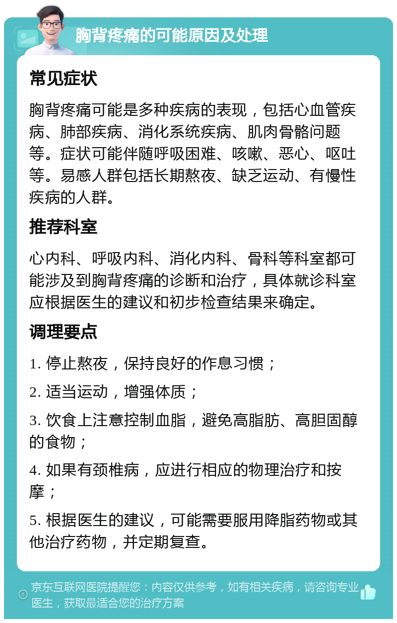 胸背疼痛的可能原因及处理 常见症状 胸背疼痛可能是多种疾病的表现，包括心血管疾病、肺部疾病、消化系统疾病、肌肉骨骼问题等。症状可能伴随呼吸困难、咳嗽、恶心、呕吐等。易感人群包括长期熬夜、缺乏运动、有慢性疾病的人群。 推荐科室 心内科、呼吸内科、消化内科、骨科等科室都可能涉及到胸背疼痛的诊断和治疗，具体就诊科室应根据医生的建议和初步检查结果来确定。 调理要点 1. 停止熬夜，保持良好的作息习惯； 2. 适当运动，增强体质； 3. 饮食上注意控制血脂，避免高脂肪、高胆固醇的食物； 4. 如果有颈椎病，应进行相应的物理治疗和按摩； 5. 根据医生的建议，可能需要服用降脂药物或其他治疗药物，并定期复查。