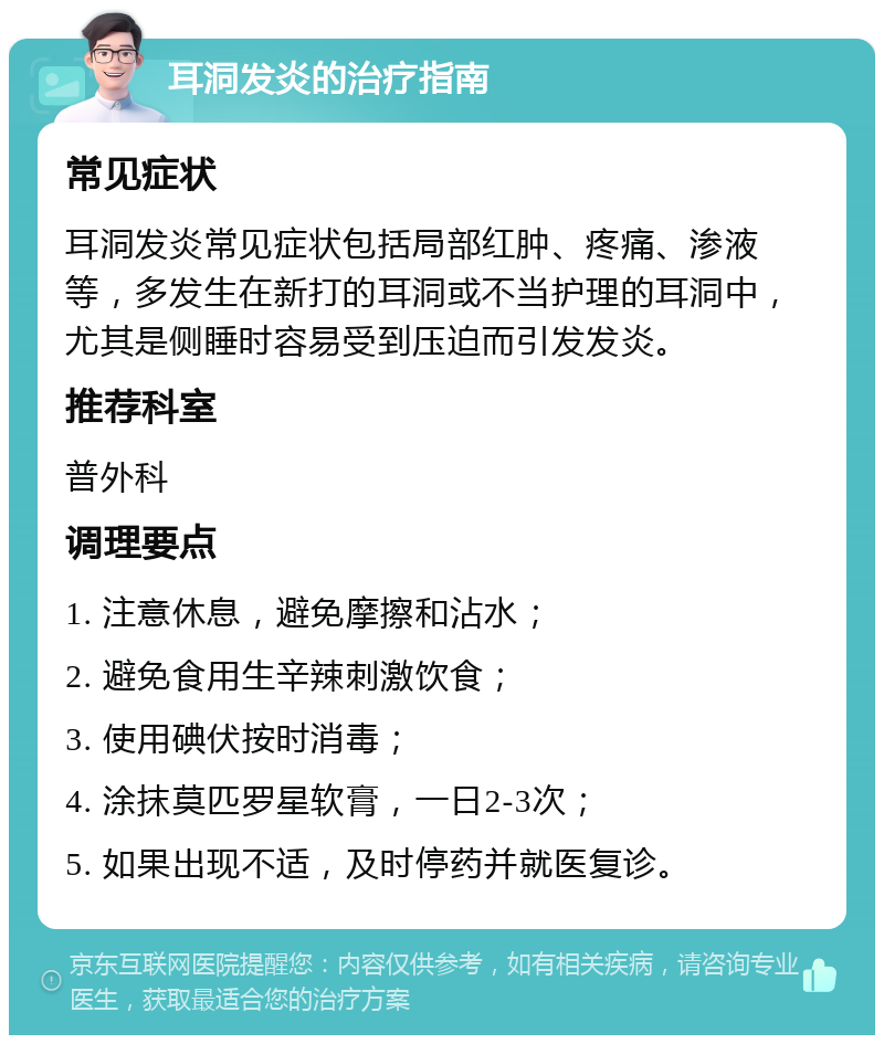 耳洞发炎的治疗指南 常见症状 耳洞发炎常见症状包括局部红肿、疼痛、渗液等，多发生在新打的耳洞或不当护理的耳洞中，尤其是侧睡时容易受到压迫而引发发炎。 推荐科室 普外科 调理要点 1. 注意休息，避免摩擦和沾水； 2. 避免食用生辛辣刺激饮食； 3. 使用碘伏按时消毒； 4. 涂抹莫匹罗星软膏，一日2-3次； 5. 如果出现不适，及时停药并就医复诊。