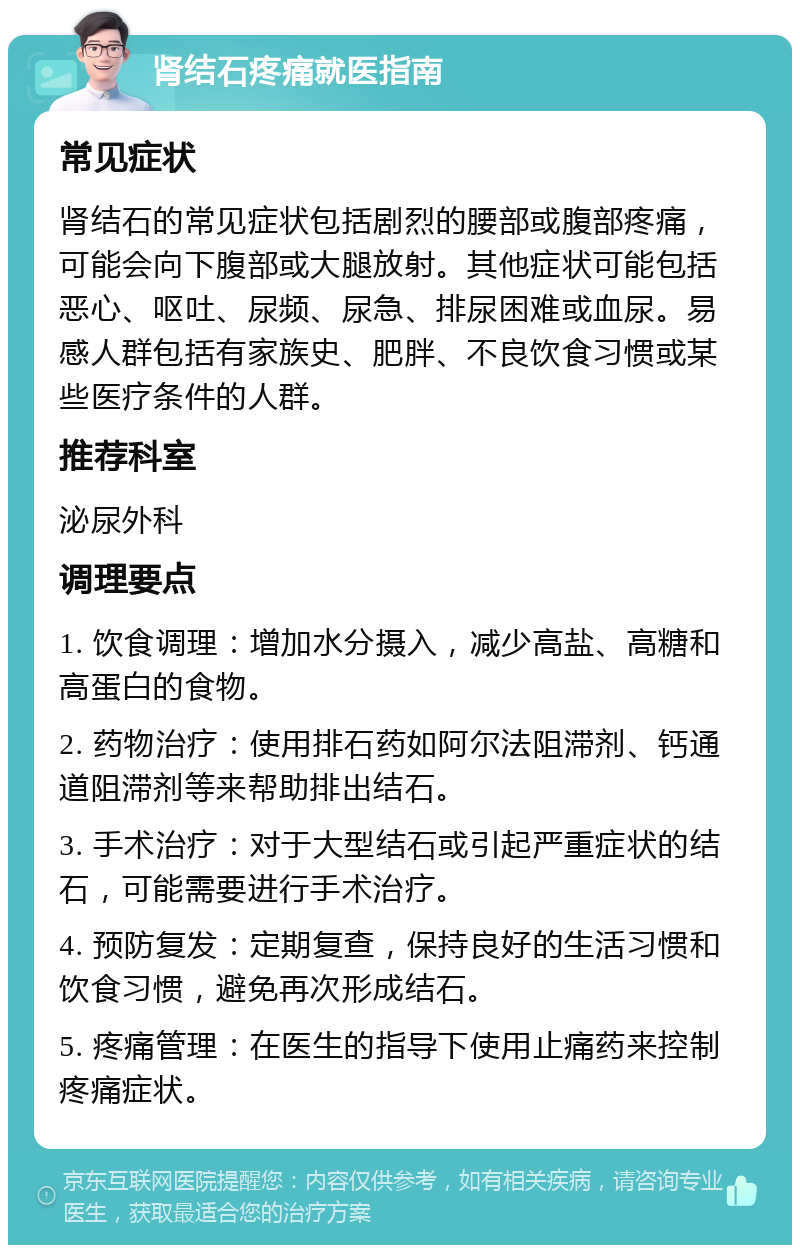 肾结石疼痛就医指南 常见症状 肾结石的常见症状包括剧烈的腰部或腹部疼痛，可能会向下腹部或大腿放射。其他症状可能包括恶心、呕吐、尿频、尿急、排尿困难或血尿。易感人群包括有家族史、肥胖、不良饮食习惯或某些医疗条件的人群。 推荐科室 泌尿外科 调理要点 1. 饮食调理：增加水分摄入，减少高盐、高糖和高蛋白的食物。 2. 药物治疗：使用排石药如阿尔法阻滞剂、钙通道阻滞剂等来帮助排出结石。 3. 手术治疗：对于大型结石或引起严重症状的结石，可能需要进行手术治疗。 4. 预防复发：定期复查，保持良好的生活习惯和饮食习惯，避免再次形成结石。 5. 疼痛管理：在医生的指导下使用止痛药来控制疼痛症状。