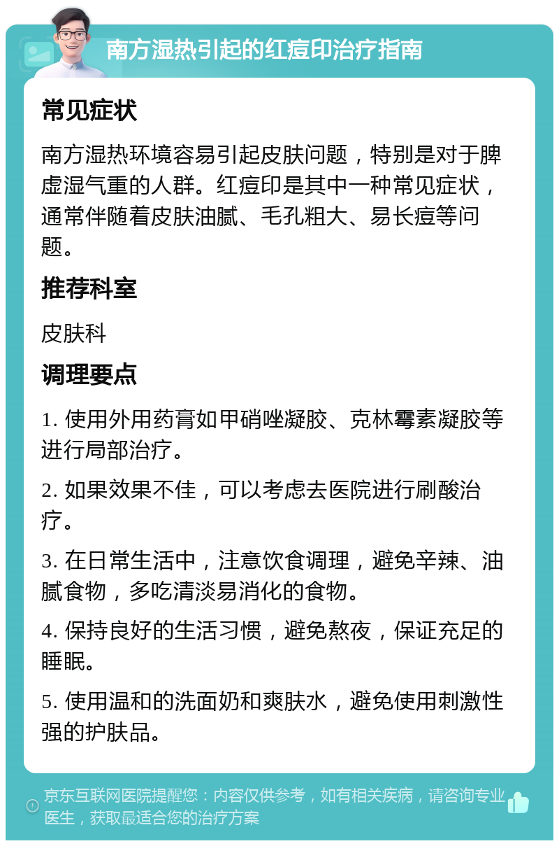 南方湿热引起的红痘印治疗指南 常见症状 南方湿热环境容易引起皮肤问题，特别是对于脾虚湿气重的人群。红痘印是其中一种常见症状，通常伴随着皮肤油腻、毛孔粗大、易长痘等问题。 推荐科室 皮肤科 调理要点 1. 使用外用药膏如甲硝唑凝胶、克林霉素凝胶等进行局部治疗。 2. 如果效果不佳，可以考虑去医院进行刷酸治疗。 3. 在日常生活中，注意饮食调理，避免辛辣、油腻食物，多吃清淡易消化的食物。 4. 保持良好的生活习惯，避免熬夜，保证充足的睡眠。 5. 使用温和的洗面奶和爽肤水，避免使用刺激性强的护肤品。