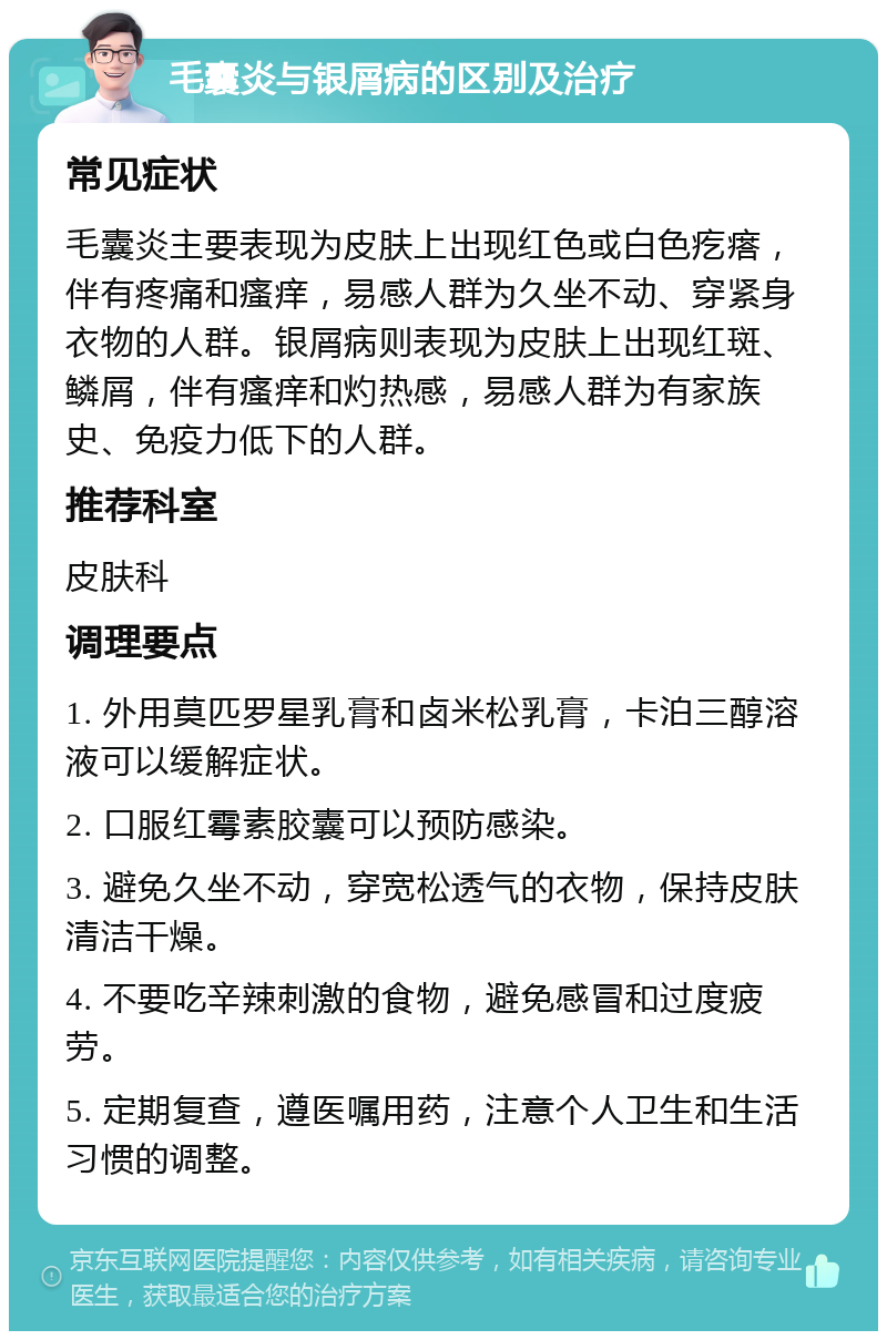 毛囊炎与银屑病的区别及治疗 常见症状 毛囊炎主要表现为皮肤上出现红色或白色疙瘩，伴有疼痛和瘙痒，易感人群为久坐不动、穿紧身衣物的人群。银屑病则表现为皮肤上出现红斑、鳞屑，伴有瘙痒和灼热感，易感人群为有家族史、免疫力低下的人群。 推荐科室 皮肤科 调理要点 1. 外用莫匹罗星乳膏和卤米松乳膏，卡泊三醇溶液可以缓解症状。 2. 口服红霉素胶囊可以预防感染。 3. 避免久坐不动，穿宽松透气的衣物，保持皮肤清洁干燥。 4. 不要吃辛辣刺激的食物，避免感冒和过度疲劳。 5. 定期复查，遵医嘱用药，注意个人卫生和生活习惯的调整。