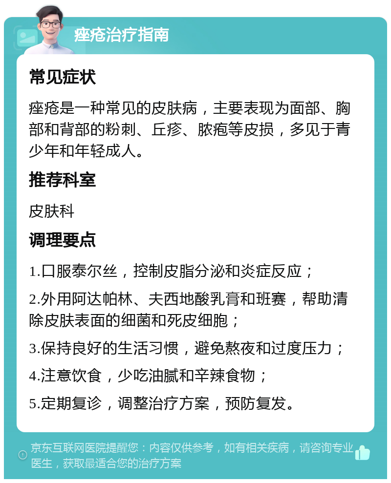 痤疮治疗指南 常见症状 痤疮是一种常见的皮肤病，主要表现为面部、胸部和背部的粉刺、丘疹、脓疱等皮损，多见于青少年和年轻成人。 推荐科室 皮肤科 调理要点 1.口服泰尔丝，控制皮脂分泌和炎症反应； 2.外用阿达帕林、夫西地酸乳膏和班赛，帮助清除皮肤表面的细菌和死皮细胞； 3.保持良好的生活习惯，避免熬夜和过度压力； 4.注意饮食，少吃油腻和辛辣食物； 5.定期复诊，调整治疗方案，预防复发。