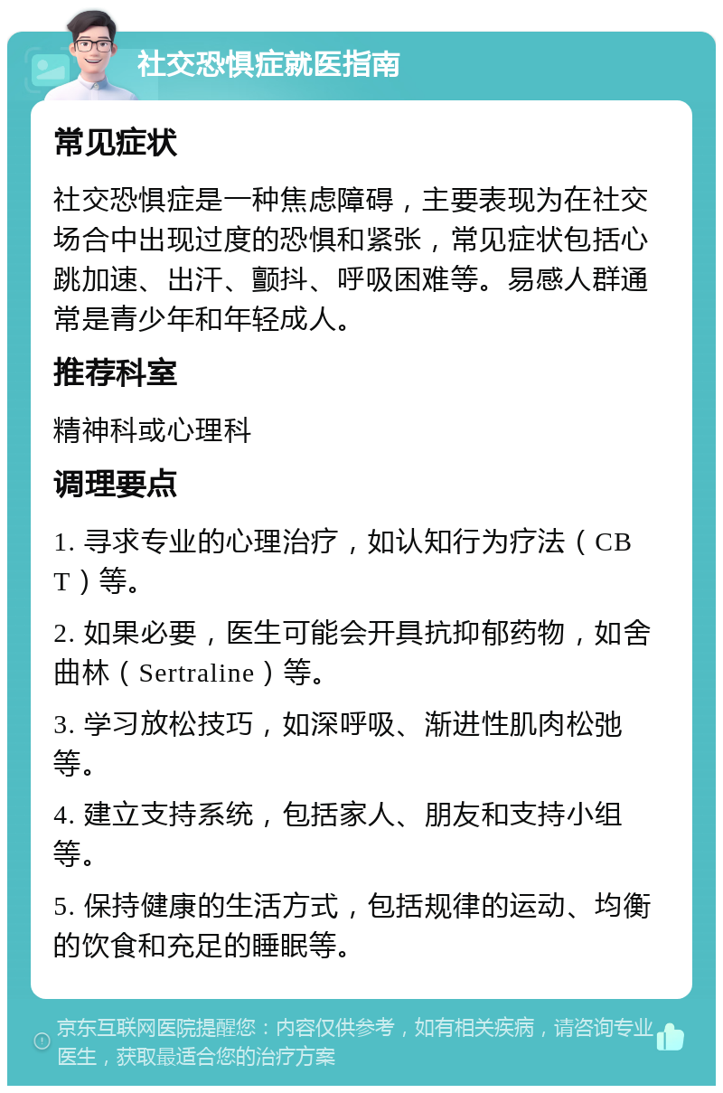 社交恐惧症就医指南 常见症状 社交恐惧症是一种焦虑障碍，主要表现为在社交场合中出现过度的恐惧和紧张，常见症状包括心跳加速、出汗、颤抖、呼吸困难等。易感人群通常是青少年和年轻成人。 推荐科室 精神科或心理科 调理要点 1. 寻求专业的心理治疗，如认知行为疗法（CBT）等。 2. 如果必要，医生可能会开具抗抑郁药物，如舍曲林（Sertraline）等。 3. 学习放松技巧，如深呼吸、渐进性肌肉松弛等。 4. 建立支持系统，包括家人、朋友和支持小组等。 5. 保持健康的生活方式，包括规律的运动、均衡的饮食和充足的睡眠等。