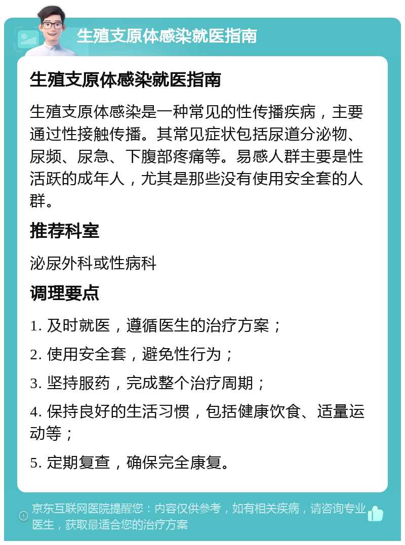 生殖支原体感染就医指南 生殖支原体感染就医指南 生殖支原体感染是一种常见的性传播疾病，主要通过性接触传播。其常见症状包括尿道分泌物、尿频、尿急、下腹部疼痛等。易感人群主要是性活跃的成年人，尤其是那些没有使用安全套的人群。 推荐科室 泌尿外科或性病科 调理要点 1. 及时就医，遵循医生的治疗方案； 2. 使用安全套，避免性行为； 3. 坚持服药，完成整个治疗周期； 4. 保持良好的生活习惯，包括健康饮食、适量运动等； 5. 定期复查，确保完全康复。