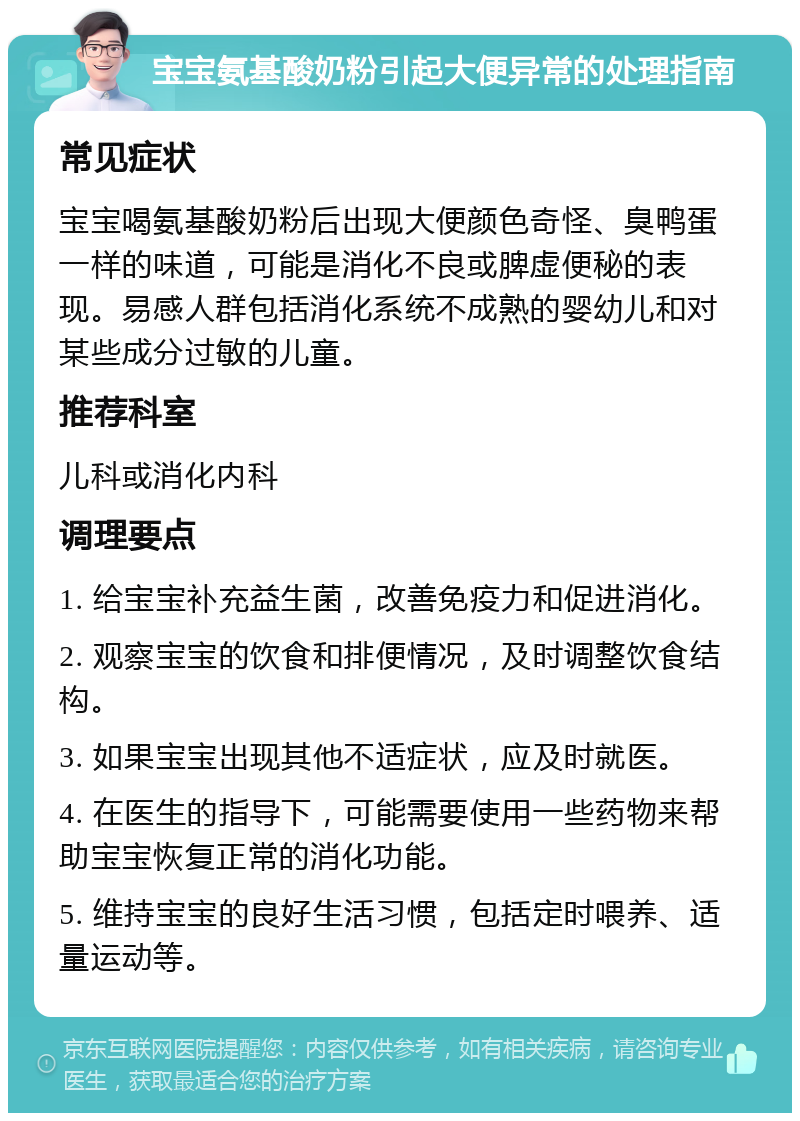 宝宝氨基酸奶粉引起大便异常的处理指南 常见症状 宝宝喝氨基酸奶粉后出现大便颜色奇怪、臭鸭蛋一样的味道，可能是消化不良或脾虚便秘的表现。易感人群包括消化系统不成熟的婴幼儿和对某些成分过敏的儿童。 推荐科室 儿科或消化内科 调理要点 1. 给宝宝补充益生菌，改善免疫力和促进消化。 2. 观察宝宝的饮食和排便情况，及时调整饮食结构。 3. 如果宝宝出现其他不适症状，应及时就医。 4. 在医生的指导下，可能需要使用一些药物来帮助宝宝恢复正常的消化功能。 5. 维持宝宝的良好生活习惯，包括定时喂养、适量运动等。