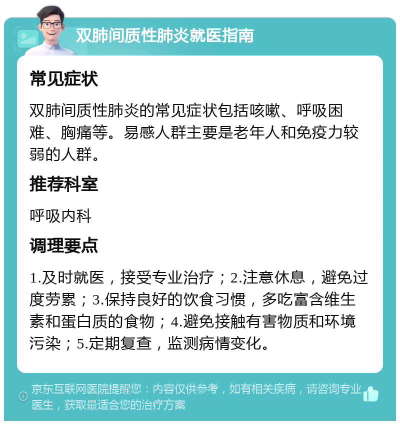 双肺间质性肺炎就医指南 常见症状 双肺间质性肺炎的常见症状包括咳嗽、呼吸困难、胸痛等。易感人群主要是老年人和免疫力较弱的人群。 推荐科室 呼吸内科 调理要点 1.及时就医，接受专业治疗；2.注意休息，避免过度劳累；3.保持良好的饮食习惯，多吃富含维生素和蛋白质的食物；4.避免接触有害物质和环境污染；5.定期复查，监测病情变化。