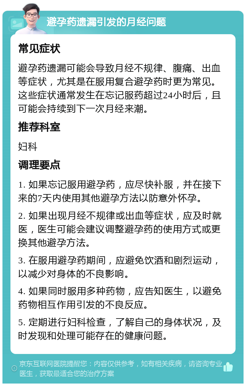 避孕药遗漏引发的月经问题 常见症状 避孕药遗漏可能会导致月经不规律、腹痛、出血等症状，尤其是在服用复合避孕药时更为常见。这些症状通常发生在忘记服药超过24小时后，且可能会持续到下一次月经来潮。 推荐科室 妇科 调理要点 1. 如果忘记服用避孕药，应尽快补服，并在接下来的7天内使用其他避孕方法以防意外怀孕。 2. 如果出现月经不规律或出血等症状，应及时就医，医生可能会建议调整避孕药的使用方式或更换其他避孕方法。 3. 在服用避孕药期间，应避免饮酒和剧烈运动，以减少对身体的不良影响。 4. 如果同时服用多种药物，应告知医生，以避免药物相互作用引发的不良反应。 5. 定期进行妇科检查，了解自己的身体状况，及时发现和处理可能存在的健康问题。