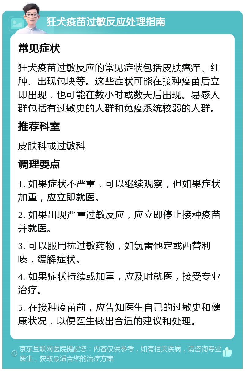 狂犬疫苗过敏反应处理指南 常见症状 狂犬疫苗过敏反应的常见症状包括皮肤瘙痒、红肿、出现包块等。这些症状可能在接种疫苗后立即出现，也可能在数小时或数天后出现。易感人群包括有过敏史的人群和免疫系统较弱的人群。 推荐科室 皮肤科或过敏科 调理要点 1. 如果症状不严重，可以继续观察，但如果症状加重，应立即就医。 2. 如果出现严重过敏反应，应立即停止接种疫苗并就医。 3. 可以服用抗过敏药物，如氯雷他定或西替利嗪，缓解症状。 4. 如果症状持续或加重，应及时就医，接受专业治疗。 5. 在接种疫苗前，应告知医生自己的过敏史和健康状况，以便医生做出合适的建议和处理。