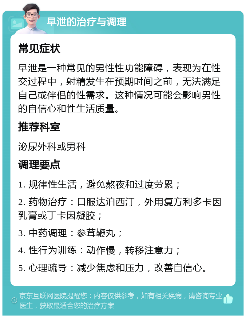 早泄的治疗与调理 常见症状 早泄是一种常见的男性性功能障碍，表现为在性交过程中，射精发生在预期时间之前，无法满足自己或伴侣的性需求。这种情况可能会影响男性的自信心和性生活质量。 推荐科室 泌尿外科或男科 调理要点 1. 规律性生活，避免熬夜和过度劳累； 2. 药物治疗：口服达泊西汀，外用复方利多卡因乳膏或丁卡因凝胶； 3. 中药调理：参茸鞭丸； 4. 性行为训练：动作慢，转移注意力； 5. 心理疏导：减少焦虑和压力，改善自信心。