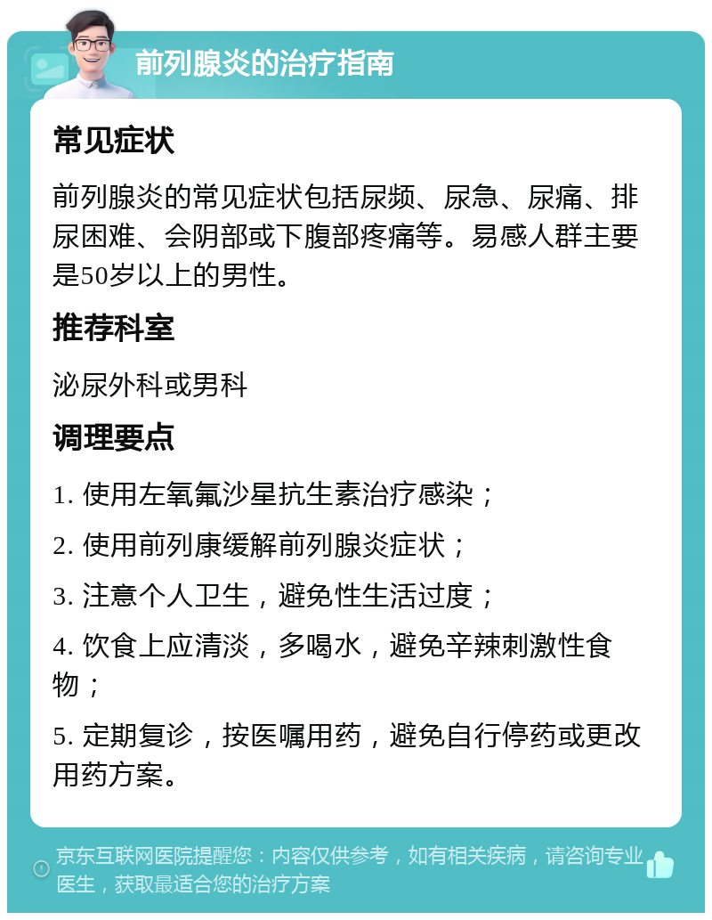 前列腺炎的治疗指南 常见症状 前列腺炎的常见症状包括尿频、尿急、尿痛、排尿困难、会阴部或下腹部疼痛等。易感人群主要是50岁以上的男性。 推荐科室 泌尿外科或男科 调理要点 1. 使用左氧氟沙星抗生素治疗感染； 2. 使用前列康缓解前列腺炎症状； 3. 注意个人卫生，避免性生活过度； 4. 饮食上应清淡，多喝水，避免辛辣刺激性食物； 5. 定期复诊，按医嘱用药，避免自行停药或更改用药方案。