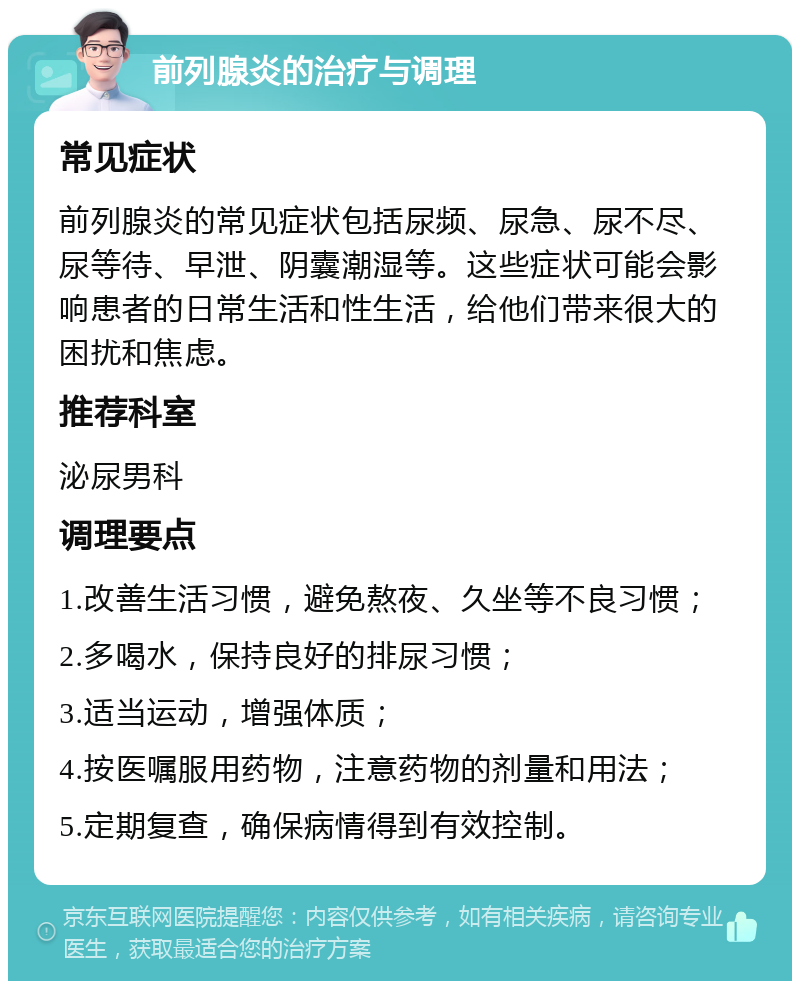 前列腺炎的治疗与调理 常见症状 前列腺炎的常见症状包括尿频、尿急、尿不尽、尿等待、早泄、阴囊潮湿等。这些症状可能会影响患者的日常生活和性生活，给他们带来很大的困扰和焦虑。 推荐科室 泌尿男科 调理要点 1.改善生活习惯，避免熬夜、久坐等不良习惯； 2.多喝水，保持良好的排尿习惯； 3.适当运动，增强体质； 4.按医嘱服用药物，注意药物的剂量和用法； 5.定期复查，确保病情得到有效控制。