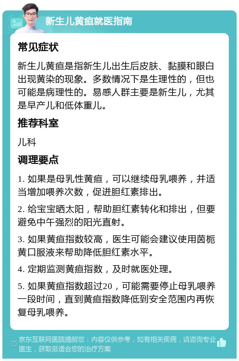 新生儿黄疸就医指南 常见症状 新生儿黄疸是指新生儿出生后皮肤、黏膜和眼白出现黄染的现象。多数情况下是生理性的，但也可能是病理性的。易感人群主要是新生儿，尤其是早产儿和低体重儿。 推荐科室 儿科 调理要点 1. 如果是母乳性黄疸，可以继续母乳喂养，并适当增加喂养次数，促进胆红素排出。 2. 给宝宝晒太阳，帮助胆红素转化和排出，但要避免中午强烈的阳光直射。 3. 如果黄疸指数较高，医生可能会建议使用茵栀黄口服液来帮助降低胆红素水平。 4. 定期监测黄疸指数，及时就医处理。 5. 如果黄疸指数超过20，可能需要停止母乳喂养一段时间，直到黄疸指数降低到安全范围内再恢复母乳喂养。