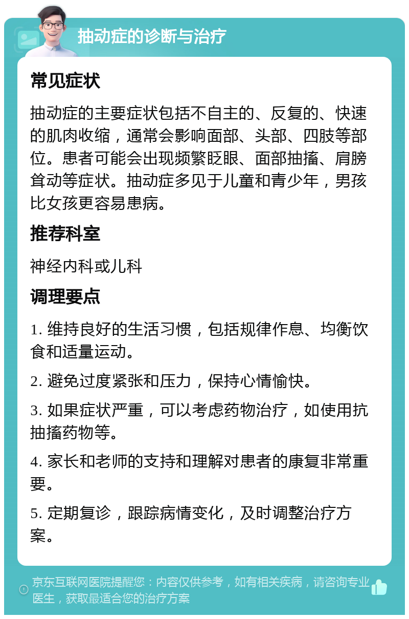 抽动症的诊断与治疗 常见症状 抽动症的主要症状包括不自主的、反复的、快速的肌肉收缩，通常会影响面部、头部、四肢等部位。患者可能会出现频繁眨眼、面部抽搐、肩膀耸动等症状。抽动症多见于儿童和青少年，男孩比女孩更容易患病。 推荐科室 神经内科或儿科 调理要点 1. 维持良好的生活习惯，包括规律作息、均衡饮食和适量运动。 2. 避免过度紧张和压力，保持心情愉快。 3. 如果症状严重，可以考虑药物治疗，如使用抗抽搐药物等。 4. 家长和老师的支持和理解对患者的康复非常重要。 5. 定期复诊，跟踪病情变化，及时调整治疗方案。