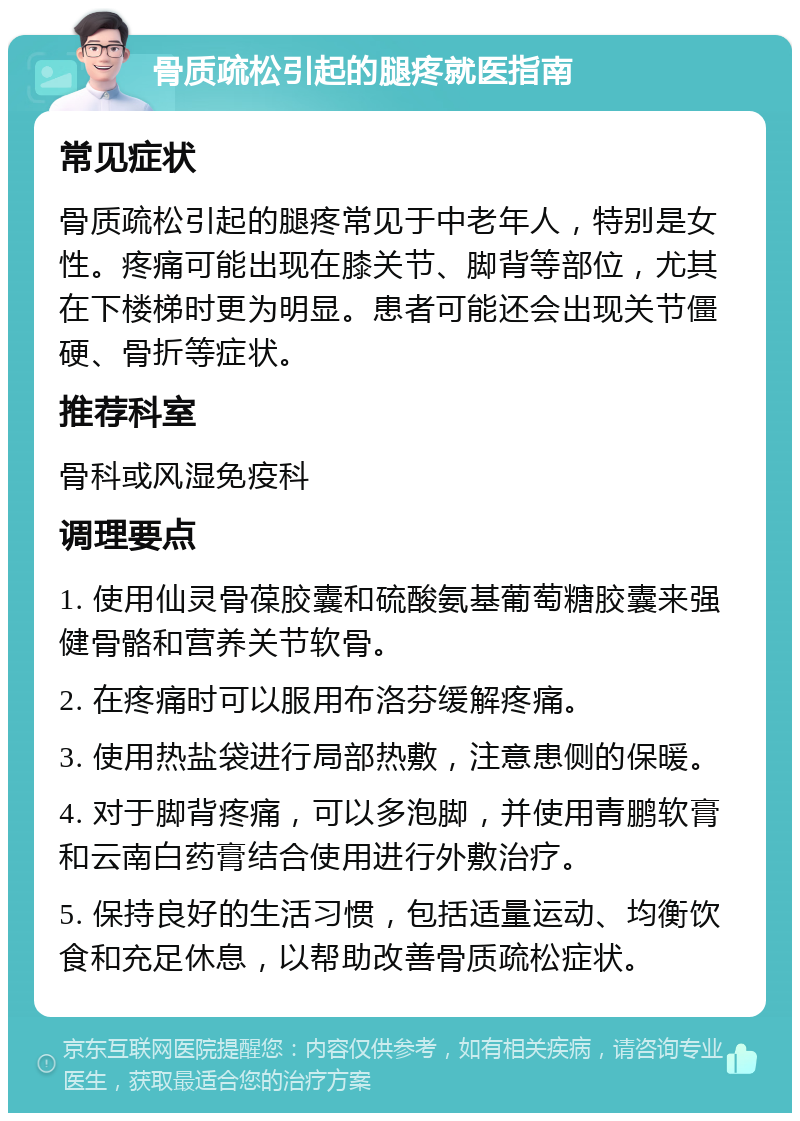 骨质疏松引起的腿疼就医指南 常见症状 骨质疏松引起的腿疼常见于中老年人，特别是女性。疼痛可能出现在膝关节、脚背等部位，尤其在下楼梯时更为明显。患者可能还会出现关节僵硬、骨折等症状。 推荐科室 骨科或风湿免疫科 调理要点 1. 使用仙灵骨葆胶囊和硫酸氨基葡萄糖胶囊来强健骨骼和营养关节软骨。 2. 在疼痛时可以服用布洛芬缓解疼痛。 3. 使用热盐袋进行局部热敷，注意患侧的保暖。 4. 对于脚背疼痛，可以多泡脚，并使用青鹏软膏和云南白药膏结合使用进行外敷治疗。 5. 保持良好的生活习惯，包括适量运动、均衡饮食和充足休息，以帮助改善骨质疏松症状。