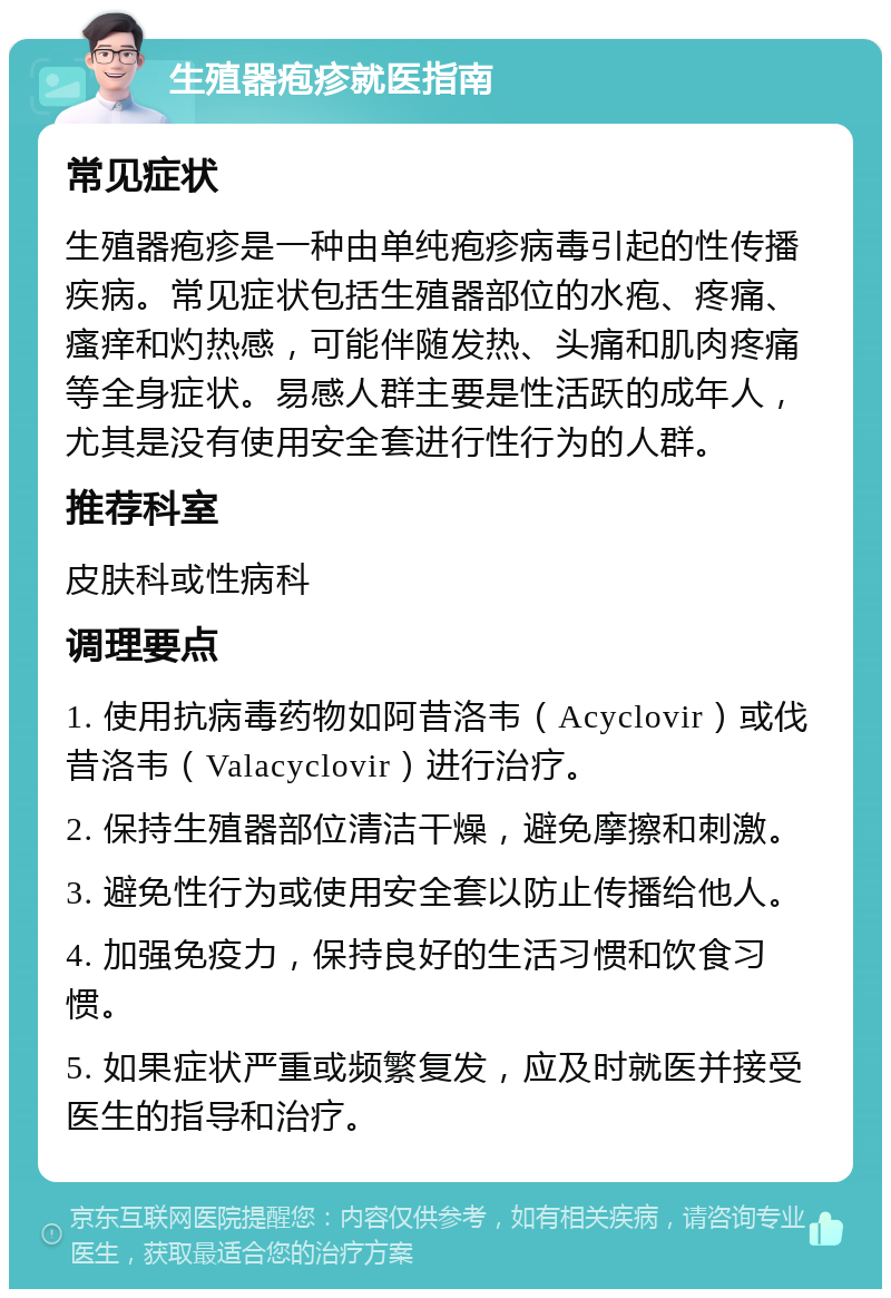 生殖器疱疹就医指南 常见症状 生殖器疱疹是一种由单纯疱疹病毒引起的性传播疾病。常见症状包括生殖器部位的水疱、疼痛、瘙痒和灼热感，可能伴随发热、头痛和肌肉疼痛等全身症状。易感人群主要是性活跃的成年人，尤其是没有使用安全套进行性行为的人群。 推荐科室 皮肤科或性病科 调理要点 1. 使用抗病毒药物如阿昔洛韦（Acyclovir）或伐昔洛韦（Valacyclovir）进行治疗。 2. 保持生殖器部位清洁干燥，避免摩擦和刺激。 3. 避免性行为或使用安全套以防止传播给他人。 4. 加强免疫力，保持良好的生活习惯和饮食习惯。 5. 如果症状严重或频繁复发，应及时就医并接受医生的指导和治疗。