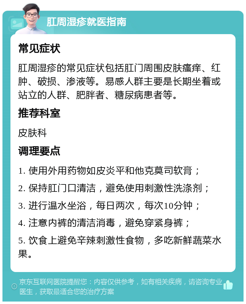 肛周湿疹就医指南 常见症状 肛周湿疹的常见症状包括肛门周围皮肤瘙痒、红肿、破损、渗液等。易感人群主要是长期坐着或站立的人群、肥胖者、糖尿病患者等。 推荐科室 皮肤科 调理要点 1. 使用外用药物如皮炎平和他克莫司软膏； 2. 保持肛门口清洁，避免使用刺激性洗涤剂； 3. 进行温水坐浴，每日两次，每次10分钟； 4. 注意内裤的清洁消毒，避免穿紧身裤； 5. 饮食上避免辛辣刺激性食物，多吃新鲜蔬菜水果。