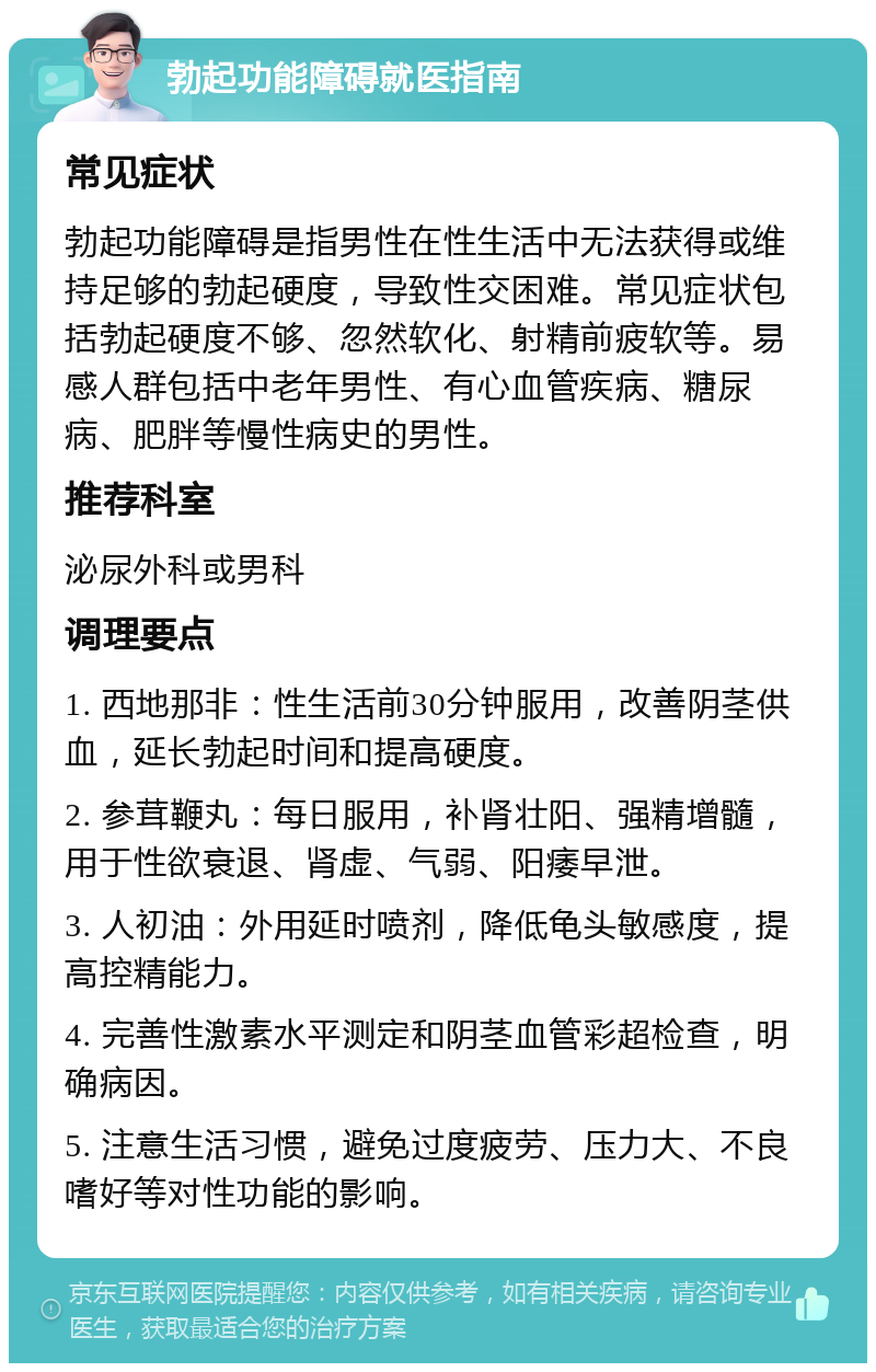 勃起功能障碍就医指南 常见症状 勃起功能障碍是指男性在性生活中无法获得或维持足够的勃起硬度，导致性交困难。常见症状包括勃起硬度不够、忽然软化、射精前疲软等。易感人群包括中老年男性、有心血管疾病、糖尿病、肥胖等慢性病史的男性。 推荐科室 泌尿外科或男科 调理要点 1. 西地那非：性生活前30分钟服用，改善阴茎供血，延长勃起时间和提高硬度。 2. 参茸鞭丸：每日服用，补肾壮阳、强精增髓，用于性欲衰退、肾虚、气弱、阳痿早泄。 3. 人初油：外用延时喷剂，降低龟头敏感度，提高控精能力。 4. 完善性激素水平测定和阴茎血管彩超检查，明确病因。 5. 注意生活习惯，避免过度疲劳、压力大、不良嗜好等对性功能的影响。