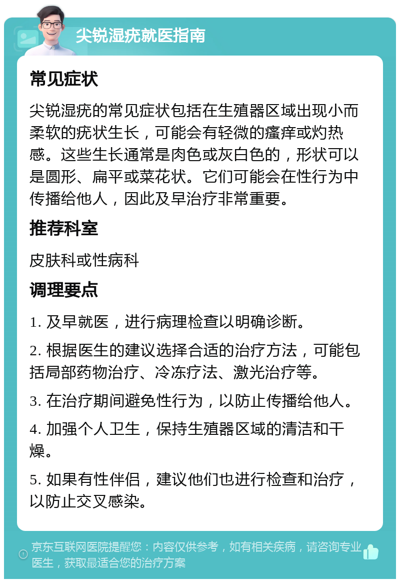 尖锐湿疣就医指南 常见症状 尖锐湿疣的常见症状包括在生殖器区域出现小而柔软的疣状生长，可能会有轻微的瘙痒或灼热感。这些生长通常是肉色或灰白色的，形状可以是圆形、扁平或菜花状。它们可能会在性行为中传播给他人，因此及早治疗非常重要。 推荐科室 皮肤科或性病科 调理要点 1. 及早就医，进行病理检查以明确诊断。 2. 根据医生的建议选择合适的治疗方法，可能包括局部药物治疗、冷冻疗法、激光治疗等。 3. 在治疗期间避免性行为，以防止传播给他人。 4. 加强个人卫生，保持生殖器区域的清洁和干燥。 5. 如果有性伴侣，建议他们也进行检查和治疗，以防止交叉感染。