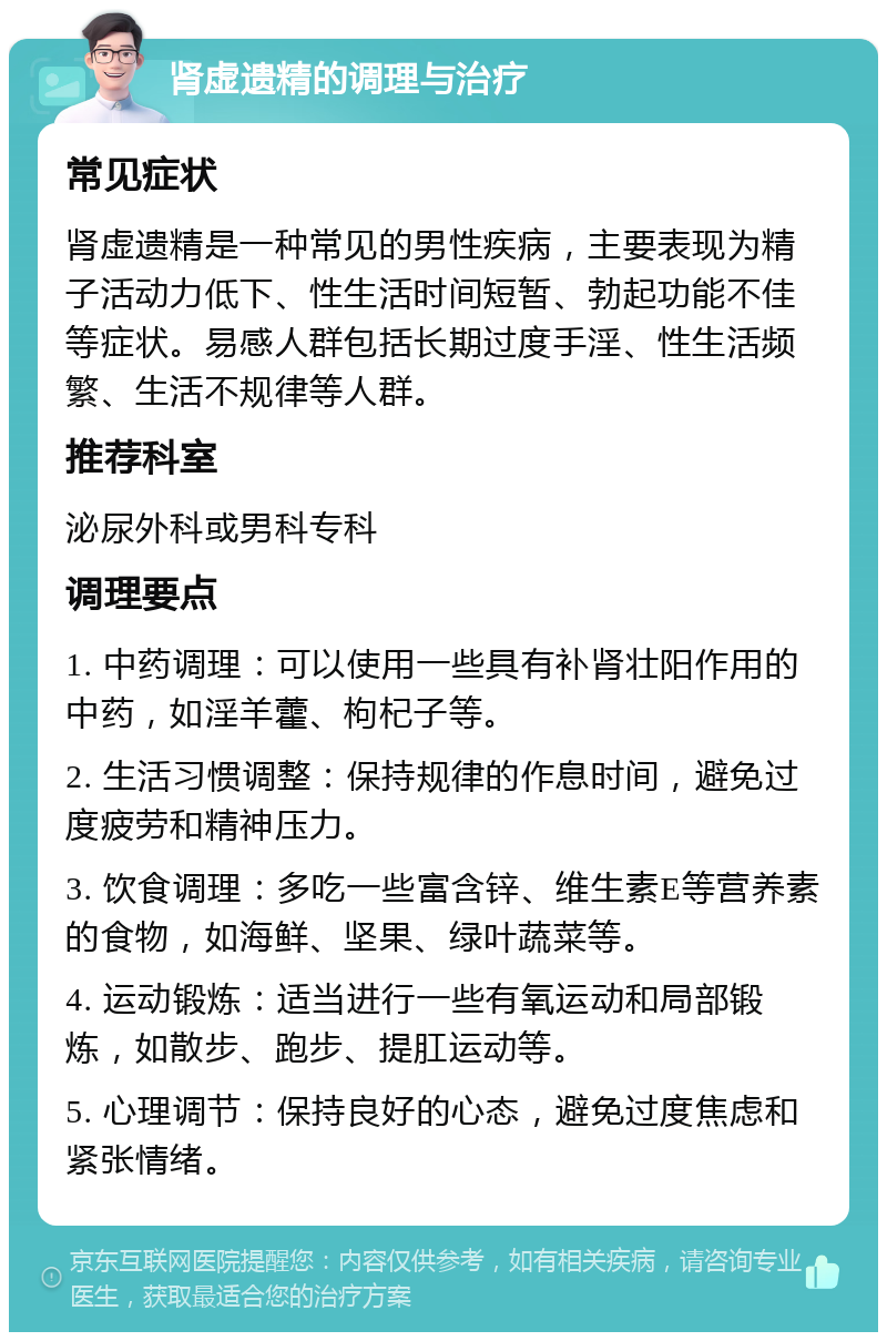 肾虚遗精的调理与治疗 常见症状 肾虚遗精是一种常见的男性疾病，主要表现为精子活动力低下、性生活时间短暂、勃起功能不佳等症状。易感人群包括长期过度手淫、性生活频繁、生活不规律等人群。 推荐科室 泌尿外科或男科专科 调理要点 1. 中药调理：可以使用一些具有补肾壮阳作用的中药，如淫羊藿、枸杞子等。 2. 生活习惯调整：保持规律的作息时间，避免过度疲劳和精神压力。 3. 饮食调理：多吃一些富含锌、维生素E等营养素的食物，如海鲜、坚果、绿叶蔬菜等。 4. 运动锻炼：适当进行一些有氧运动和局部锻炼，如散步、跑步、提肛运动等。 5. 心理调节：保持良好的心态，避免过度焦虑和紧张情绪。