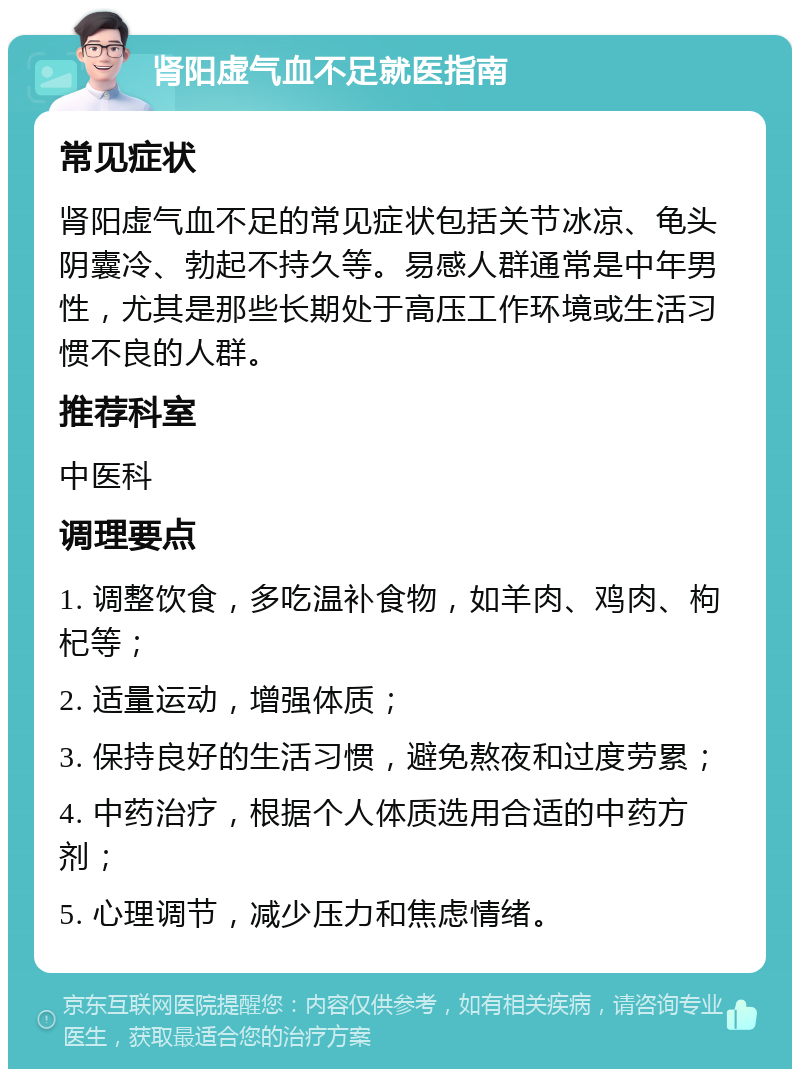 肾阳虚气血不足就医指南 常见症状 肾阳虚气血不足的常见症状包括关节冰凉、龟头阴囊冷、勃起不持久等。易感人群通常是中年男性，尤其是那些长期处于高压工作环境或生活习惯不良的人群。 推荐科室 中医科 调理要点 1. 调整饮食，多吃温补食物，如羊肉、鸡肉、枸杞等； 2. 适量运动，增强体质； 3. 保持良好的生活习惯，避免熬夜和过度劳累； 4. 中药治疗，根据个人体质选用合适的中药方剂； 5. 心理调节，减少压力和焦虑情绪。