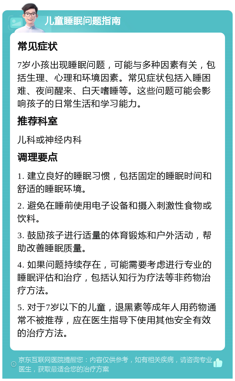 儿童睡眠问题指南 常见症状 7岁小孩出现睡眠问题，可能与多种因素有关，包括生理、心理和环境因素。常见症状包括入睡困难、夜间醒来、白天嗜睡等。这些问题可能会影响孩子的日常生活和学习能力。 推荐科室 儿科或神经内科 调理要点 1. 建立良好的睡眠习惯，包括固定的睡眠时间和舒适的睡眠环境。 2. 避免在睡前使用电子设备和摄入刺激性食物或饮料。 3. 鼓励孩子进行适量的体育锻炼和户外活动，帮助改善睡眠质量。 4. 如果问题持续存在，可能需要考虑进行专业的睡眠评估和治疗，包括认知行为疗法等非药物治疗方法。 5. 对于7岁以下的儿童，退黑素等成年人用药物通常不被推荐，应在医生指导下使用其他安全有效的治疗方法。