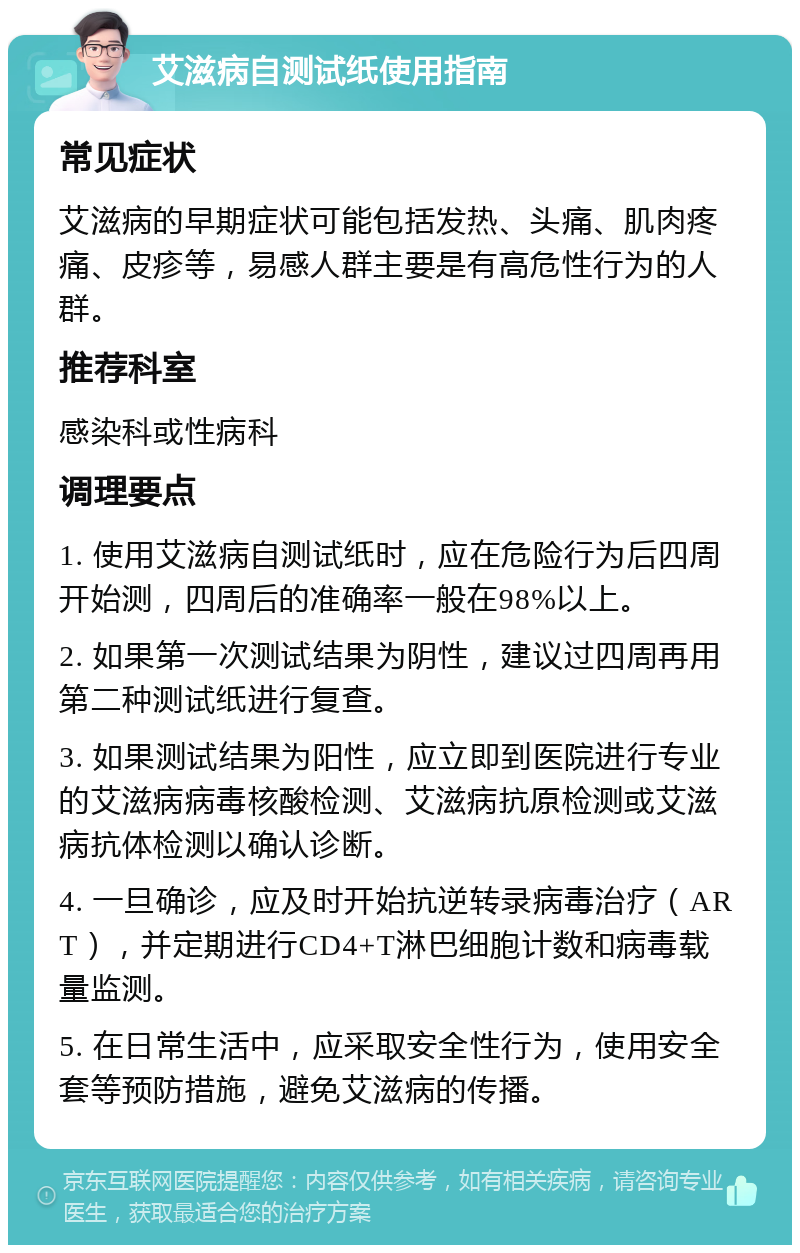 艾滋病自测试纸使用指南 常见症状 艾滋病的早期症状可能包括发热、头痛、肌肉疼痛、皮疹等，易感人群主要是有高危性行为的人群。 推荐科室 感染科或性病科 调理要点 1. 使用艾滋病自测试纸时，应在危险行为后四周开始测，四周后的准确率一般在98%以上。 2. 如果第一次测试结果为阴性，建议过四周再用第二种测试纸进行复查。 3. 如果测试结果为阳性，应立即到医院进行专业的艾滋病病毒核酸检测、艾滋病抗原检测或艾滋病抗体检测以确认诊断。 4. 一旦确诊，应及时开始抗逆转录病毒治疗（ART），并定期进行CD4+T淋巴细胞计数和病毒载量监测。 5. 在日常生活中，应采取安全性行为，使用安全套等预防措施，避免艾滋病的传播。