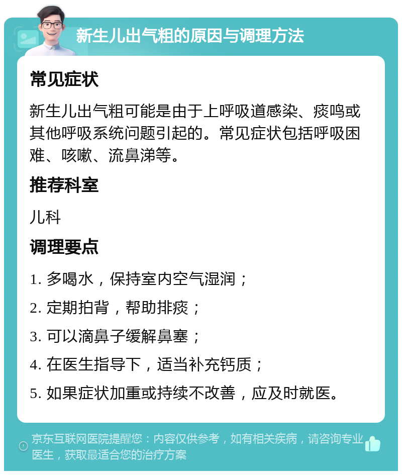 新生儿出气粗的原因与调理方法 常见症状 新生儿出气粗可能是由于上呼吸道感染、痰鸣或其他呼吸系统问题引起的。常见症状包括呼吸困难、咳嗽、流鼻涕等。 推荐科室 儿科 调理要点 1. 多喝水，保持室内空气湿润； 2. 定期拍背，帮助排痰； 3. 可以滴鼻子缓解鼻塞； 4. 在医生指导下，适当补充钙质； 5. 如果症状加重或持续不改善，应及时就医。