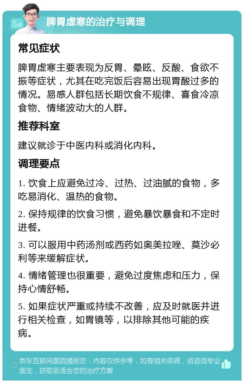 脾胃虚寒的治疗与调理 常见症状 脾胃虚寒主要表现为反胃、晕眩、反酸、食欲不振等症状，尤其在吃完饭后容易出现胃酸过多的情况。易感人群包括长期饮食不规律、喜食冷凉食物、情绪波动大的人群。 推荐科室 建议就诊于中医内科或消化内科。 调理要点 1. 饮食上应避免过冷、过热、过油腻的食物，多吃易消化、温热的食物。 2. 保持规律的饮食习惯，避免暴饮暴食和不定时进餐。 3. 可以服用中药汤剂或西药如奥美拉唑、莫沙必利等来缓解症状。 4. 情绪管理也很重要，避免过度焦虑和压力，保持心情舒畅。 5. 如果症状严重或持续不改善，应及时就医并进行相关检查，如胃镜等，以排除其他可能的疾病。