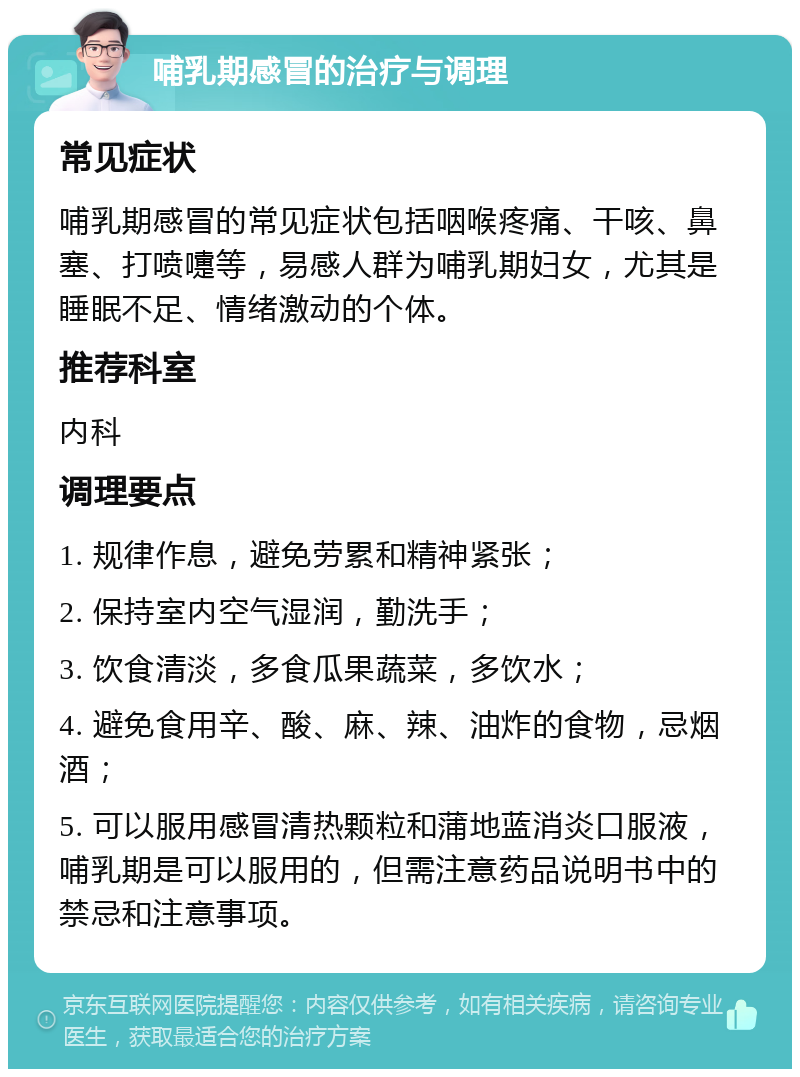 哺乳期感冒的治疗与调理 常见症状 哺乳期感冒的常见症状包括咽喉疼痛、干咳、鼻塞、打喷嚏等，易感人群为哺乳期妇女，尤其是睡眠不足、情绪激动的个体。 推荐科室 内科 调理要点 1. 规律作息，避免劳累和精神紧张； 2. 保持室内空气湿润，勤洗手； 3. 饮食清淡，多食瓜果蔬菜，多饮水； 4. 避免食用辛、酸、麻、辣、油炸的食物，忌烟酒； 5. 可以服用感冒清热颗粒和蒲地蓝消炎口服液，哺乳期是可以服用的，但需注意药品说明书中的禁忌和注意事项。