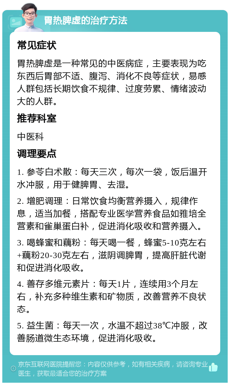 胃热脾虚的治疗方法 常见症状 胃热脾虚是一种常见的中医病症，主要表现为吃东西后胃部不适、腹泻、消化不良等症状，易感人群包括长期饮食不规律、过度劳累、情绪波动大的人群。 推荐科室 中医科 调理要点 1. 参苓白术散：每天三次，每次一袋，饭后温开水冲服，用于健脾胃、去湿。 2. 增肥调理：日常饮食均衡营养摄入，规律作息，适当加餐，搭配专业医学营养食品如雅培全营素和雀巢蛋白补，促进消化吸收和营养摄入。 3. 喝蜂蜜和藕粉：每天喝一餐，蜂蜜5-10克左右+藕粉20-30克左右，滋阴调脾胃，提高肝脏代谢和促进消化吸收。 4. 善存多维元素片：每天1片，连续用3个月左右，补充多种维生素和矿物质，改善营养不良状态。 5. 益生菌：每天一次，水温不超过38℃冲服，改善肠道微生态环境，促进消化吸收。