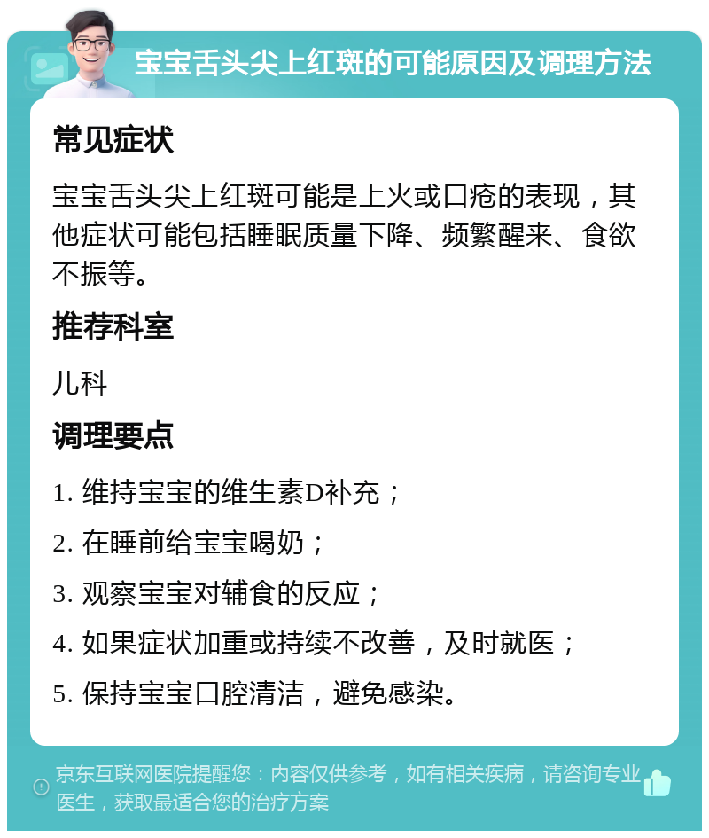 宝宝舌头尖上红斑的可能原因及调理方法 常见症状 宝宝舌头尖上红斑可能是上火或口疮的表现，其他症状可能包括睡眠质量下降、频繁醒来、食欲不振等。 推荐科室 儿科 调理要点 1. 维持宝宝的维生素D补充； 2. 在睡前给宝宝喝奶； 3. 观察宝宝对辅食的反应； 4. 如果症状加重或持续不改善，及时就医； 5. 保持宝宝口腔清洁，避免感染。