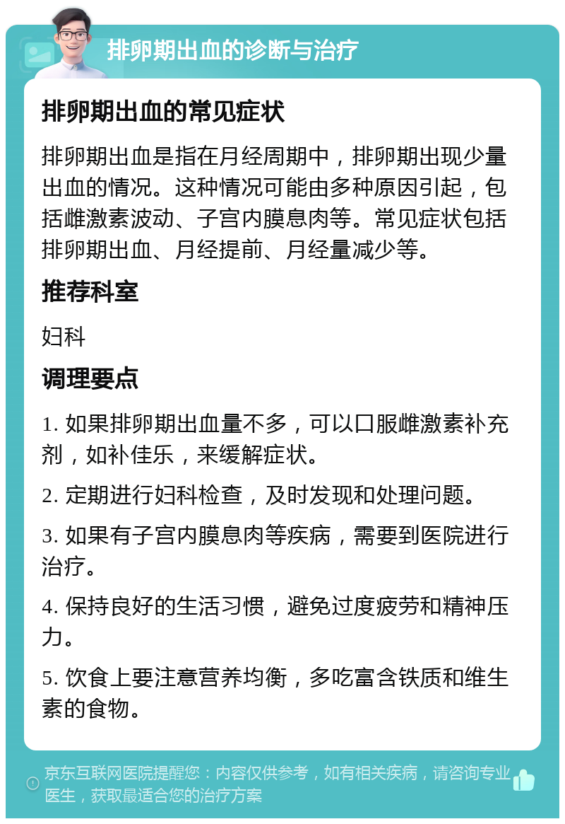 排卵期出血的诊断与治疗 排卵期出血的常见症状 排卵期出血是指在月经周期中，排卵期出现少量出血的情况。这种情况可能由多种原因引起，包括雌激素波动、子宫内膜息肉等。常见症状包括排卵期出血、月经提前、月经量减少等。 推荐科室 妇科 调理要点 1. 如果排卵期出血量不多，可以口服雌激素补充剂，如补佳乐，来缓解症状。 2. 定期进行妇科检查，及时发现和处理问题。 3. 如果有子宫内膜息肉等疾病，需要到医院进行治疗。 4. 保持良好的生活习惯，避免过度疲劳和精神压力。 5. 饮食上要注意营养均衡，多吃富含铁质和维生素的食物。