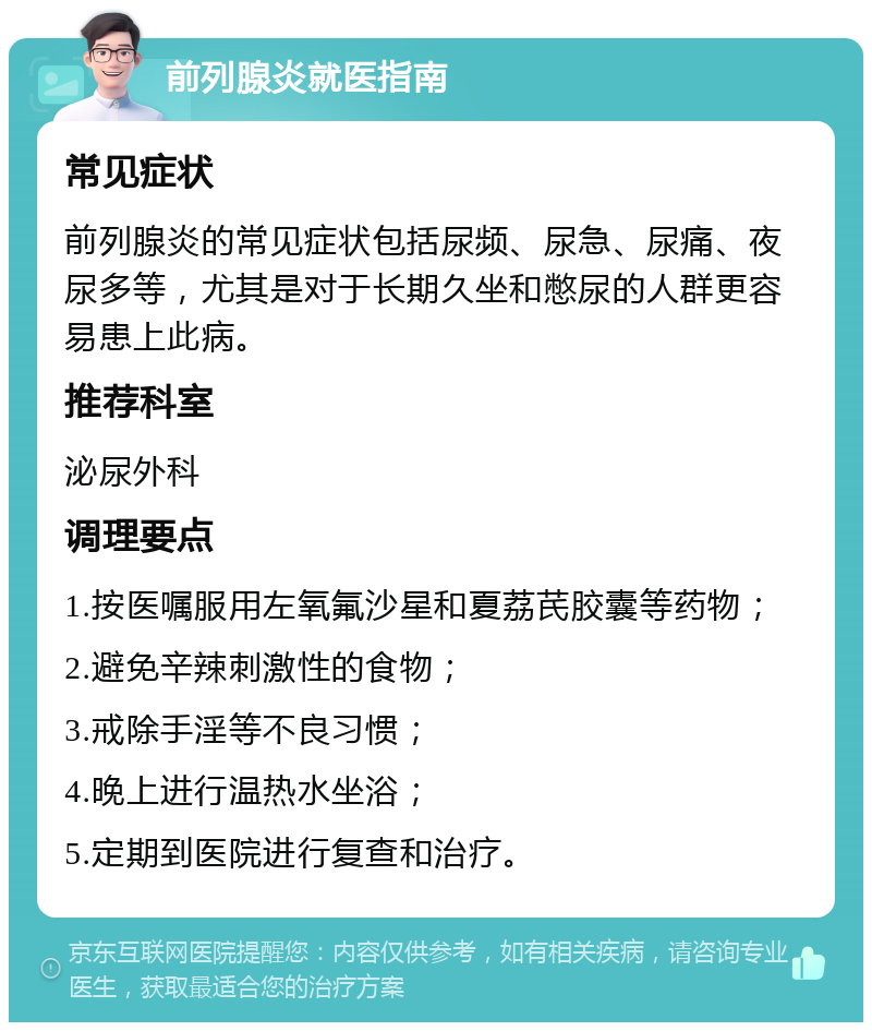 前列腺炎就医指南 常见症状 前列腺炎的常见症状包括尿频、尿急、尿痛、夜尿多等，尤其是对于长期久坐和憋尿的人群更容易患上此病。 推荐科室 泌尿外科 调理要点 1.按医嘱服用左氧氟沙星和夏荔芪胶囊等药物； 2.避免辛辣刺激性的食物； 3.戒除手淫等不良习惯； 4.晚上进行温热水坐浴； 5.定期到医院进行复查和治疗。