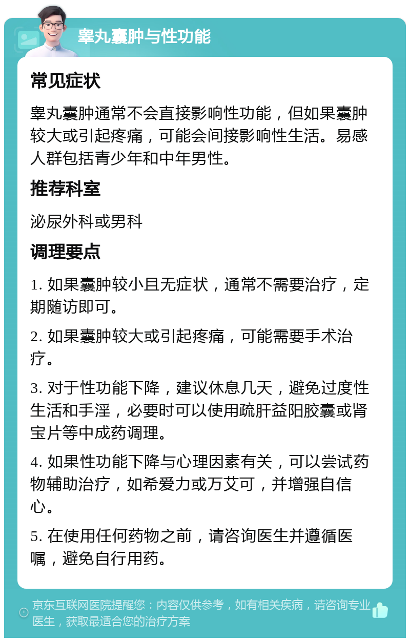 睾丸囊肿与性功能 常见症状 睾丸囊肿通常不会直接影响性功能，但如果囊肿较大或引起疼痛，可能会间接影响性生活。易感人群包括青少年和中年男性。 推荐科室 泌尿外科或男科 调理要点 1. 如果囊肿较小且无症状，通常不需要治疗，定期随访即可。 2. 如果囊肿较大或引起疼痛，可能需要手术治疗。 3. 对于性功能下降，建议休息几天，避免过度性生活和手淫，必要时可以使用疏肝益阳胶囊或肾宝片等中成药调理。 4. 如果性功能下降与心理因素有关，可以尝试药物辅助治疗，如希爱力或万艾可，并增强自信心。 5. 在使用任何药物之前，请咨询医生并遵循医嘱，避免自行用药。