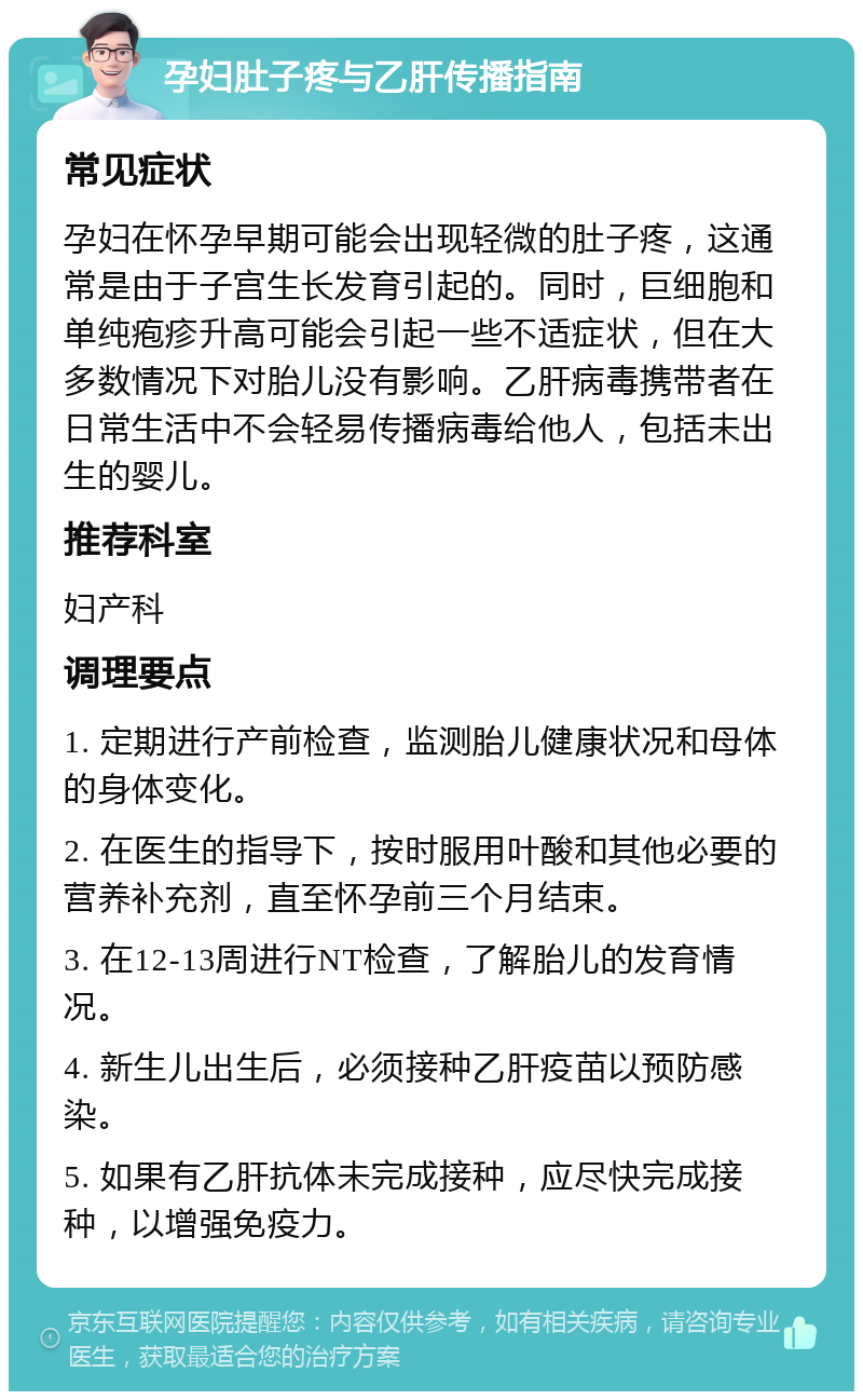 孕妇肚子疼与乙肝传播指南 常见症状 孕妇在怀孕早期可能会出现轻微的肚子疼，这通常是由于子宫生长发育引起的。同时，巨细胞和单纯疱疹升高可能会引起一些不适症状，但在大多数情况下对胎儿没有影响。乙肝病毒携带者在日常生活中不会轻易传播病毒给他人，包括未出生的婴儿。 推荐科室 妇产科 调理要点 1. 定期进行产前检查，监测胎儿健康状况和母体的身体变化。 2. 在医生的指导下，按时服用叶酸和其他必要的营养补充剂，直至怀孕前三个月结束。 3. 在12-13周进行NT检查，了解胎儿的发育情况。 4. 新生儿出生后，必须接种乙肝疫苗以预防感染。 5. 如果有乙肝抗体未完成接种，应尽快完成接种，以增强免疫力。