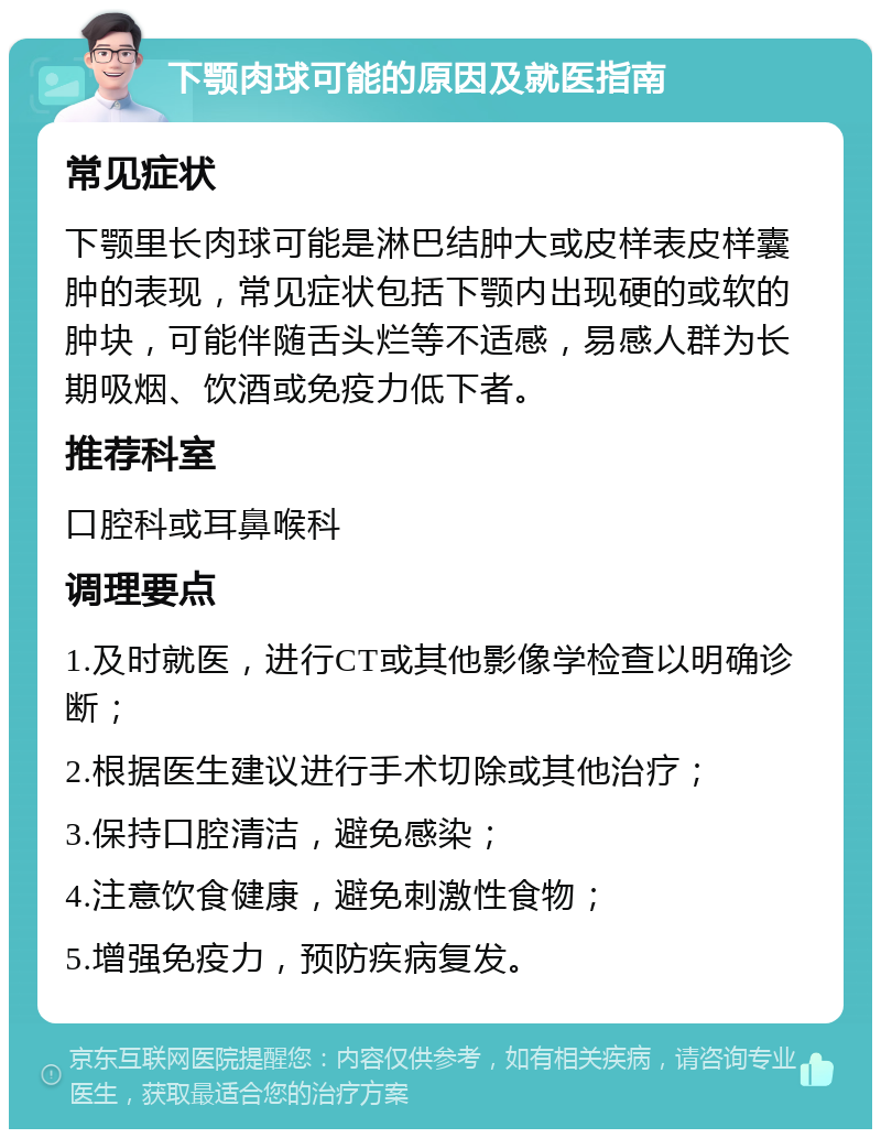 下颚肉球可能的原因及就医指南 常见症状 下颚里长肉球可能是淋巴结肿大或皮样表皮样囊肿的表现，常见症状包括下颚内出现硬的或软的肿块，可能伴随舌头烂等不适感，易感人群为长期吸烟、饮酒或免疫力低下者。 推荐科室 口腔科或耳鼻喉科 调理要点 1.及时就医，进行CT或其他影像学检查以明确诊断； 2.根据医生建议进行手术切除或其他治疗； 3.保持口腔清洁，避免感染； 4.注意饮食健康，避免刺激性食物； 5.增强免疫力，预防疾病复发。