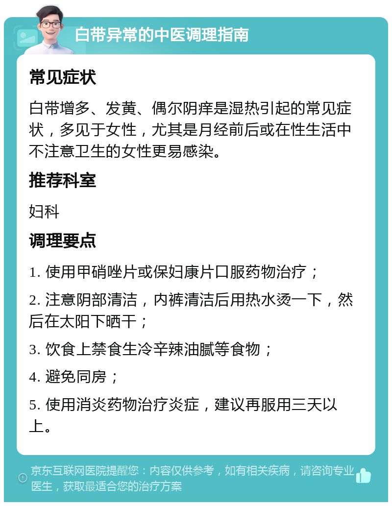 白带异常的中医调理指南 常见症状 白带增多、发黄、偶尔阴痒是湿热引起的常见症状，多见于女性，尤其是月经前后或在性生活中不注意卫生的女性更易感染。 推荐科室 妇科 调理要点 1. 使用甲硝唑片或保妇康片口服药物治疗； 2. 注意阴部清洁，内裤清洁后用热水烫一下，然后在太阳下晒干； 3. 饮食上禁食生冷辛辣油腻等食物； 4. 避免同房； 5. 使用消炎药物治疗炎症，建议再服用三天以上。