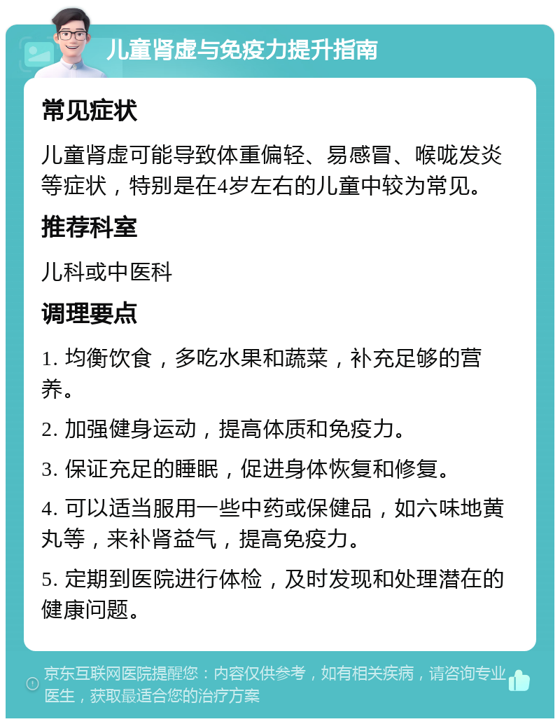 儿童肾虚与免疫力提升指南 常见症状 儿童肾虚可能导致体重偏轻、易感冒、喉咙发炎等症状，特别是在4岁左右的儿童中较为常见。 推荐科室 儿科或中医科 调理要点 1. 均衡饮食，多吃水果和蔬菜，补充足够的营养。 2. 加强健身运动，提高体质和免疫力。 3. 保证充足的睡眠，促进身体恢复和修复。 4. 可以适当服用一些中药或保健品，如六味地黄丸等，来补肾益气，提高免疫力。 5. 定期到医院进行体检，及时发现和处理潜在的健康问题。