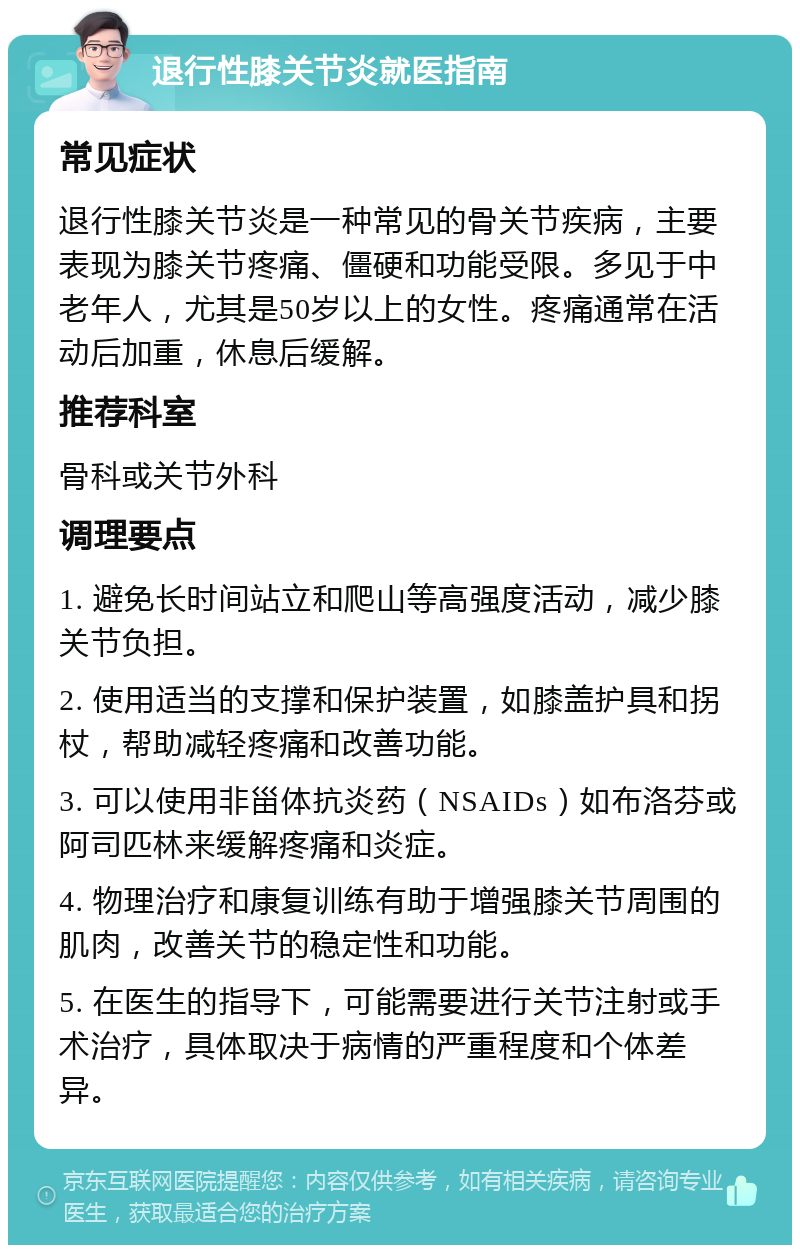 退行性膝关节炎就医指南 常见症状 退行性膝关节炎是一种常见的骨关节疾病，主要表现为膝关节疼痛、僵硬和功能受限。多见于中老年人，尤其是50岁以上的女性。疼痛通常在活动后加重，休息后缓解。 推荐科室 骨科或关节外科 调理要点 1. 避免长时间站立和爬山等高强度活动，减少膝关节负担。 2. 使用适当的支撑和保护装置，如膝盖护具和拐杖，帮助减轻疼痛和改善功能。 3. 可以使用非甾体抗炎药（NSAIDs）如布洛芬或阿司匹林来缓解疼痛和炎症。 4. 物理治疗和康复训练有助于增强膝关节周围的肌肉，改善关节的稳定性和功能。 5. 在医生的指导下，可能需要进行关节注射或手术治疗，具体取决于病情的严重程度和个体差异。