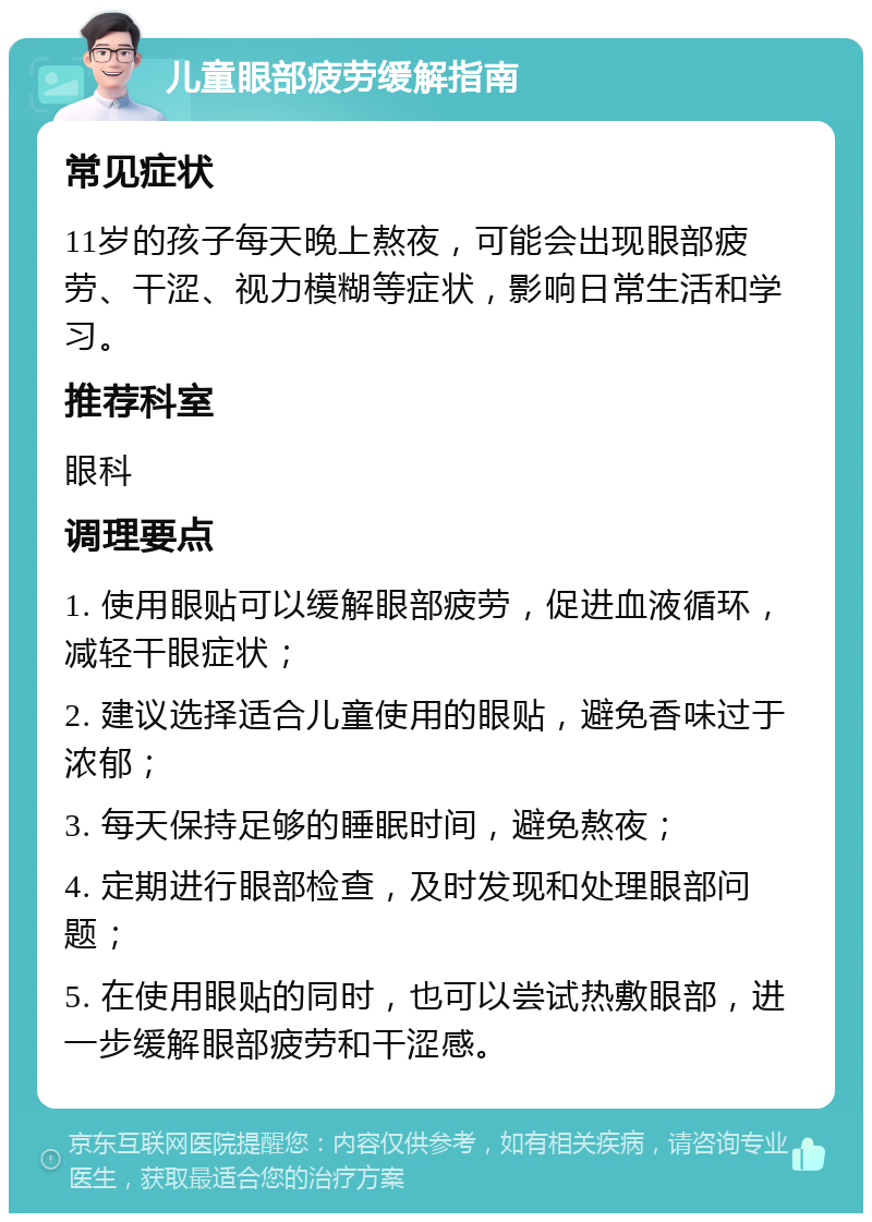 儿童眼部疲劳缓解指南 常见症状 11岁的孩子每天晚上熬夜，可能会出现眼部疲劳、干涩、视力模糊等症状，影响日常生活和学习。 推荐科室 眼科 调理要点 1. 使用眼贴可以缓解眼部疲劳，促进血液循环，减轻干眼症状； 2. 建议选择适合儿童使用的眼贴，避免香味过于浓郁； 3. 每天保持足够的睡眠时间，避免熬夜； 4. 定期进行眼部检查，及时发现和处理眼部问题； 5. 在使用眼贴的同时，也可以尝试热敷眼部，进一步缓解眼部疲劳和干涩感。