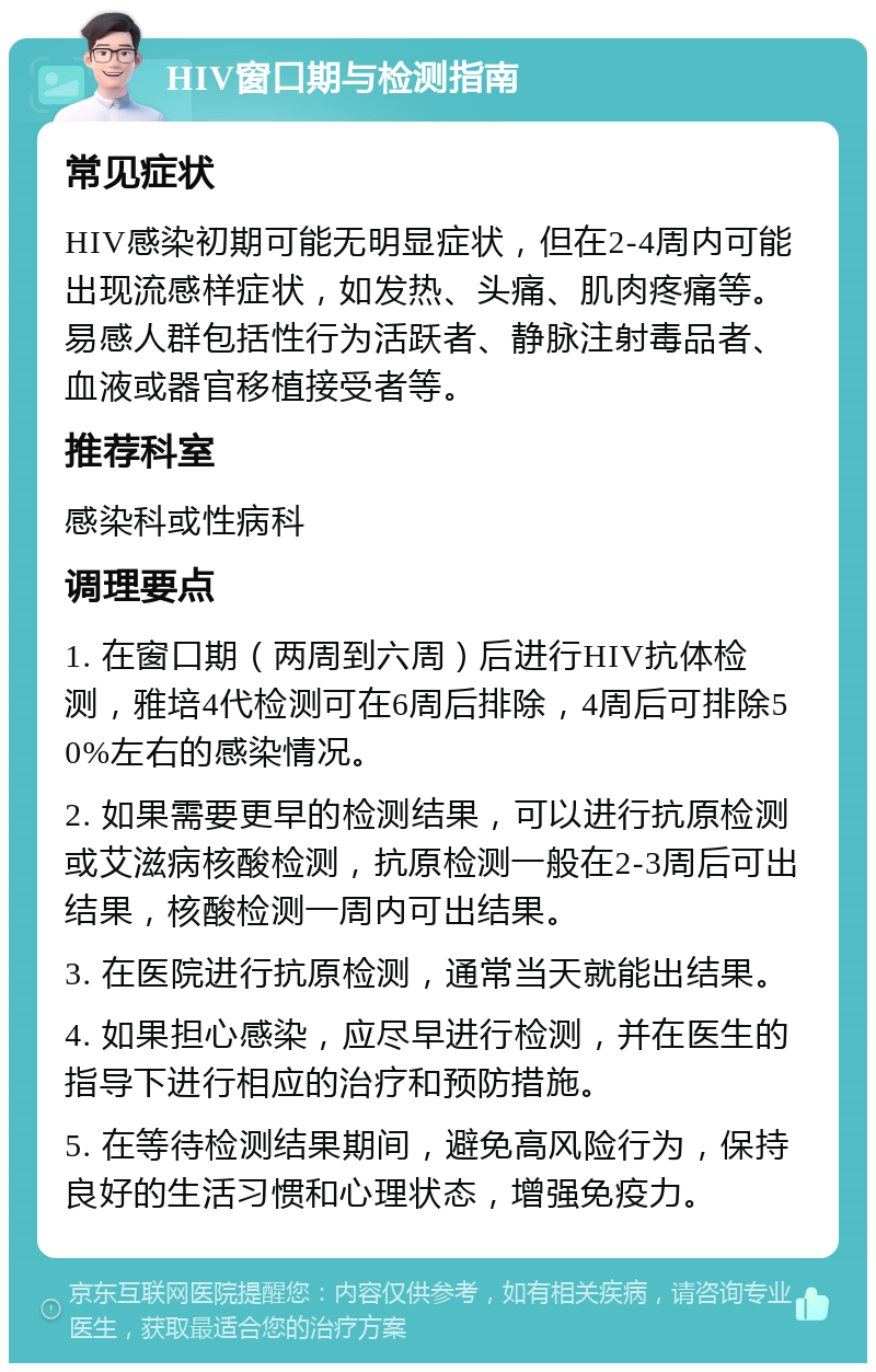 HIV窗口期与检测指南 常见症状 HIV感染初期可能无明显症状，但在2-4周内可能出现流感样症状，如发热、头痛、肌肉疼痛等。易感人群包括性行为活跃者、静脉注射毒品者、血液或器官移植接受者等。 推荐科室 感染科或性病科 调理要点 1. 在窗口期（两周到六周）后进行HIV抗体检测，雅培4代检测可在6周后排除，4周后可排除50%左右的感染情况。 2. 如果需要更早的检测结果，可以进行抗原检测或艾滋病核酸检测，抗原检测一般在2-3周后可出结果，核酸检测一周内可出结果。 3. 在医院进行抗原检测，通常当天就能出结果。 4. 如果担心感染，应尽早进行检测，并在医生的指导下进行相应的治疗和预防措施。 5. 在等待检测结果期间，避免高风险行为，保持良好的生活习惯和心理状态，增强免疫力。