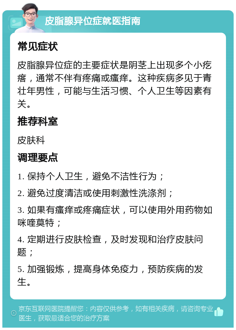 皮脂腺异位症就医指南 常见症状 皮脂腺异位症的主要症状是阴茎上出现多个小疙瘩，通常不伴有疼痛或瘙痒。这种疾病多见于青壮年男性，可能与生活习惯、个人卫生等因素有关。 推荐科室 皮肤科 调理要点 1. 保持个人卫生，避免不洁性行为； 2. 避免过度清洁或使用刺激性洗涤剂； 3. 如果有瘙痒或疼痛症状，可以使用外用药物如咪喹莫特； 4. 定期进行皮肤检查，及时发现和治疗皮肤问题； 5. 加强锻炼，提高身体免疫力，预防疾病的发生。