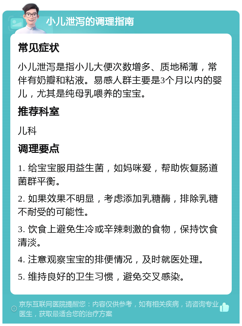 小儿泄泻的调理指南 常见症状 小儿泄泻是指小儿大便次数增多、质地稀薄，常伴有奶瓣和粘液。易感人群主要是3个月以内的婴儿，尤其是纯母乳喂养的宝宝。 推荐科室 儿科 调理要点 1. 给宝宝服用益生菌，如妈咪爱，帮助恢复肠道菌群平衡。 2. 如果效果不明显，考虑添加乳糖酶，排除乳糖不耐受的可能性。 3. 饮食上避免生冷或辛辣刺激的食物，保持饮食清淡。 4. 注意观察宝宝的排便情况，及时就医处理。 5. 维持良好的卫生习惯，避免交叉感染。