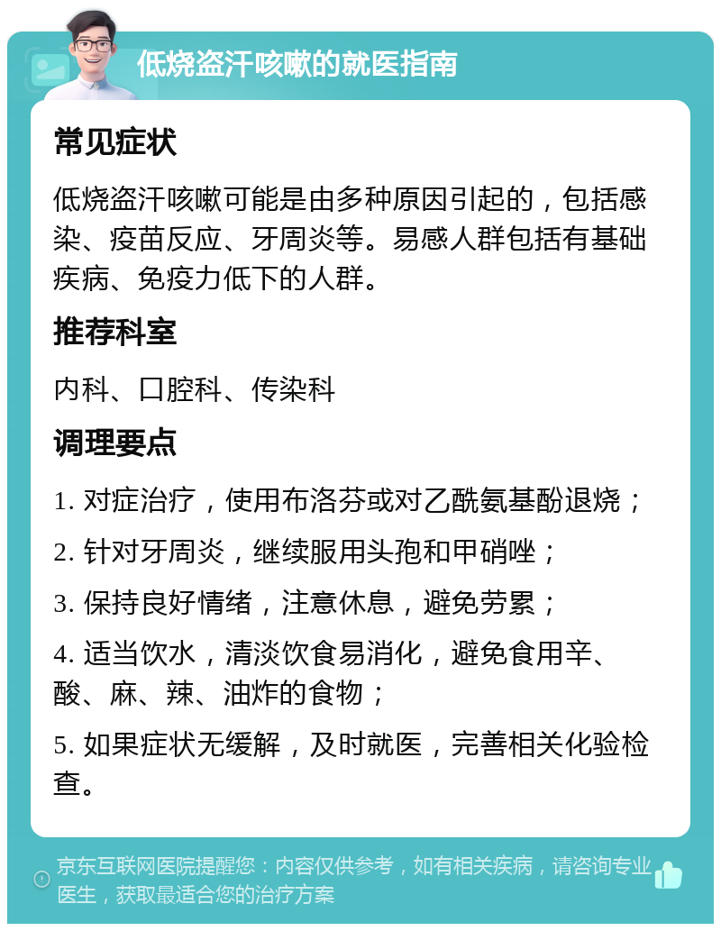 低烧盗汗咳嗽的就医指南 常见症状 低烧盗汗咳嗽可能是由多种原因引起的，包括感染、疫苗反应、牙周炎等。易感人群包括有基础疾病、免疫力低下的人群。 推荐科室 内科、口腔科、传染科 调理要点 1. 对症治疗，使用布洛芬或对乙酰氨基酚退烧； 2. 针对牙周炎，继续服用头孢和甲硝唑； 3. 保持良好情绪，注意休息，避免劳累； 4. 适当饮水，清淡饮食易消化，避免食用辛、酸、麻、辣、油炸的食物； 5. 如果症状无缓解，及时就医，完善相关化验检查。