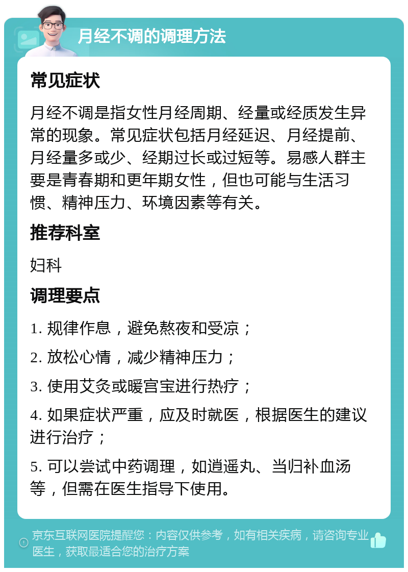 月经不调的调理方法 常见症状 月经不调是指女性月经周期、经量或经质发生异常的现象。常见症状包括月经延迟、月经提前、月经量多或少、经期过长或过短等。易感人群主要是青春期和更年期女性，但也可能与生活习惯、精神压力、环境因素等有关。 推荐科室 妇科 调理要点 1. 规律作息，避免熬夜和受凉； 2. 放松心情，减少精神压力； 3. 使用艾灸或暖宫宝进行热疗； 4. 如果症状严重，应及时就医，根据医生的建议进行治疗； 5. 可以尝试中药调理，如逍遥丸、当归补血汤等，但需在医生指导下使用。