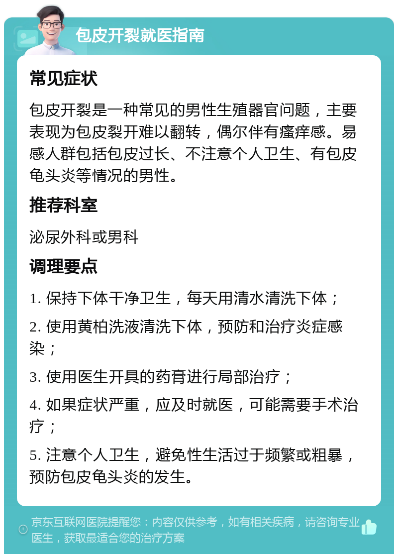 包皮开裂就医指南 常见症状 包皮开裂是一种常见的男性生殖器官问题，主要表现为包皮裂开难以翻转，偶尔伴有瘙痒感。易感人群包括包皮过长、不注意个人卫生、有包皮龟头炎等情况的男性。 推荐科室 泌尿外科或男科 调理要点 1. 保持下体干净卫生，每天用清水清洗下体； 2. 使用黄柏洗液清洗下体，预防和治疗炎症感染； 3. 使用医生开具的药膏进行局部治疗； 4. 如果症状严重，应及时就医，可能需要手术治疗； 5. 注意个人卫生，避免性生活过于频繁或粗暴，预防包皮龟头炎的发生。