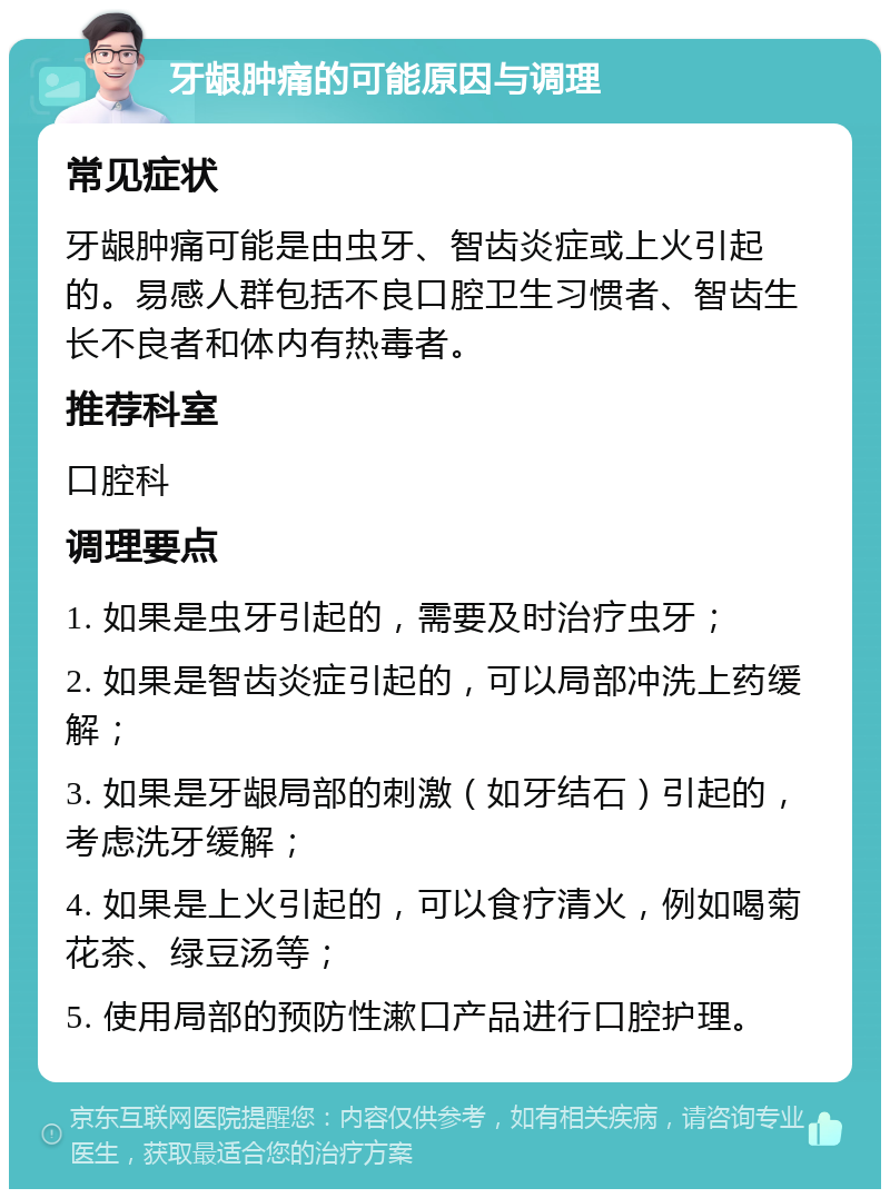 牙龈肿痛的可能原因与调理 常见症状 牙龈肿痛可能是由虫牙、智齿炎症或上火引起的。易感人群包括不良口腔卫生习惯者、智齿生长不良者和体内有热毒者。 推荐科室 口腔科 调理要点 1. 如果是虫牙引起的，需要及时治疗虫牙； 2. 如果是智齿炎症引起的，可以局部冲洗上药缓解； 3. 如果是牙龈局部的刺激（如牙结石）引起的，考虑洗牙缓解； 4. 如果是上火引起的，可以食疗清火，例如喝菊花茶、绿豆汤等； 5. 使用局部的预防性漱口产品进行口腔护理。